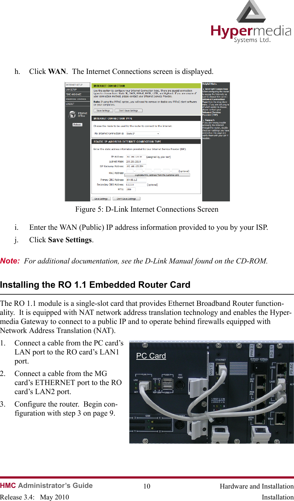   HMC Administrator’s Guide 10 Hardware and InstallationRelease 3.4:   May 2010 Installationh. Click WA N .  The Internet Connections screen is displayed.              Figure 5: D-Link Internet Connections Screeni. Enter the WAN (Public) IP address information provided to you by your ISP.j. Click Save Settings.  Note:  For additional documentation, see the D-Link Manual found on the CD-ROM.Installing the RO 1.1 Embedded Router CardThe RO 1.1 module is a single-slot card that provides Ethernet Broadband Router function-ality.  It is equipped with NAT network address translation technology and enables the Hyper-media Gateway to connect to a public IP and to operate behind firewalls equipped with Network Address Translation (NAT).1. Connect a cable from the PC card’s LAN port to the RO card’s LAN1 port.   2. Connect a cable from the MG card’s ETHERNET port to the RO card’s LAN2 port.3. Configure the router.  Begin con-figuration with step 3 on page 9.PC Card