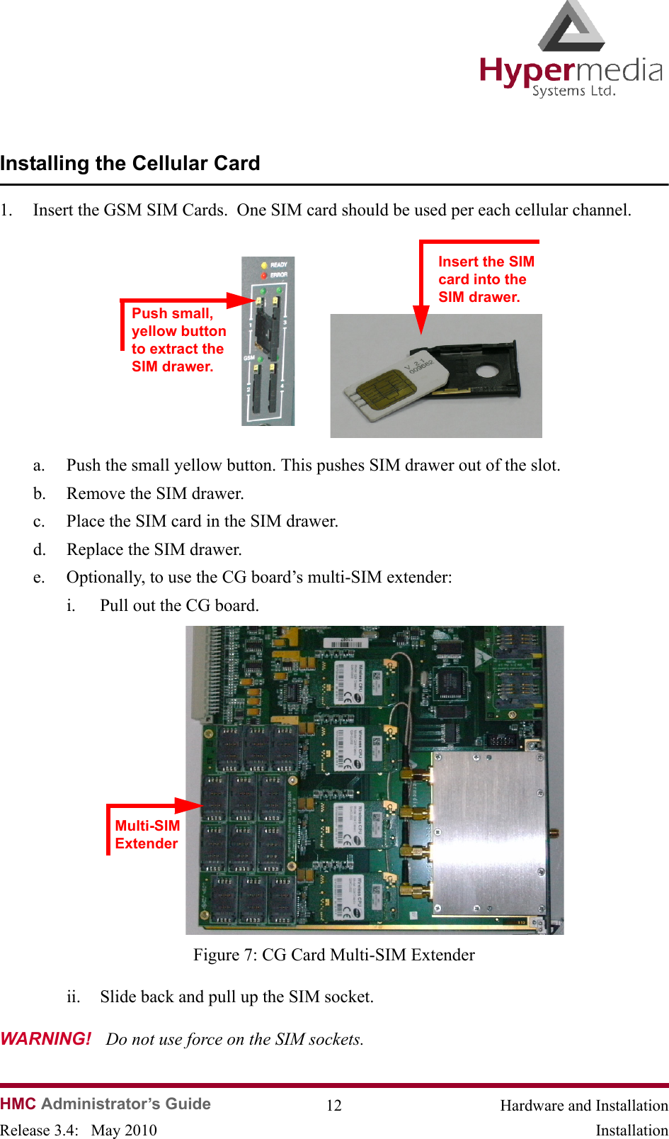   HMC Administrator’s Guide 12 Hardware and InstallationRelease 3.4:   May 2010 InstallationInstalling the Cellular Card1. Insert the GSM SIM Cards.  One SIM card should be used per each cellular channel.              a. Push the small yellow button. This pushes SIM drawer out of the slot.b. Remove the SIM drawer.c. Place the SIM card in the SIM drawer.d. Replace the SIM drawer.e. Optionally, to use the CG board’s multi-SIM extender:i. Pull out the CG board.                Figure 7: CG Card Multi-SIM Extenderii. Slide back and pull up the SIM socket.  WARNING!   Do not use force on the SIM sockets.Push small, yellow button to extract the  SIM drawer.Insert the SIM card into the SIM drawer.Multi-SIM Extender