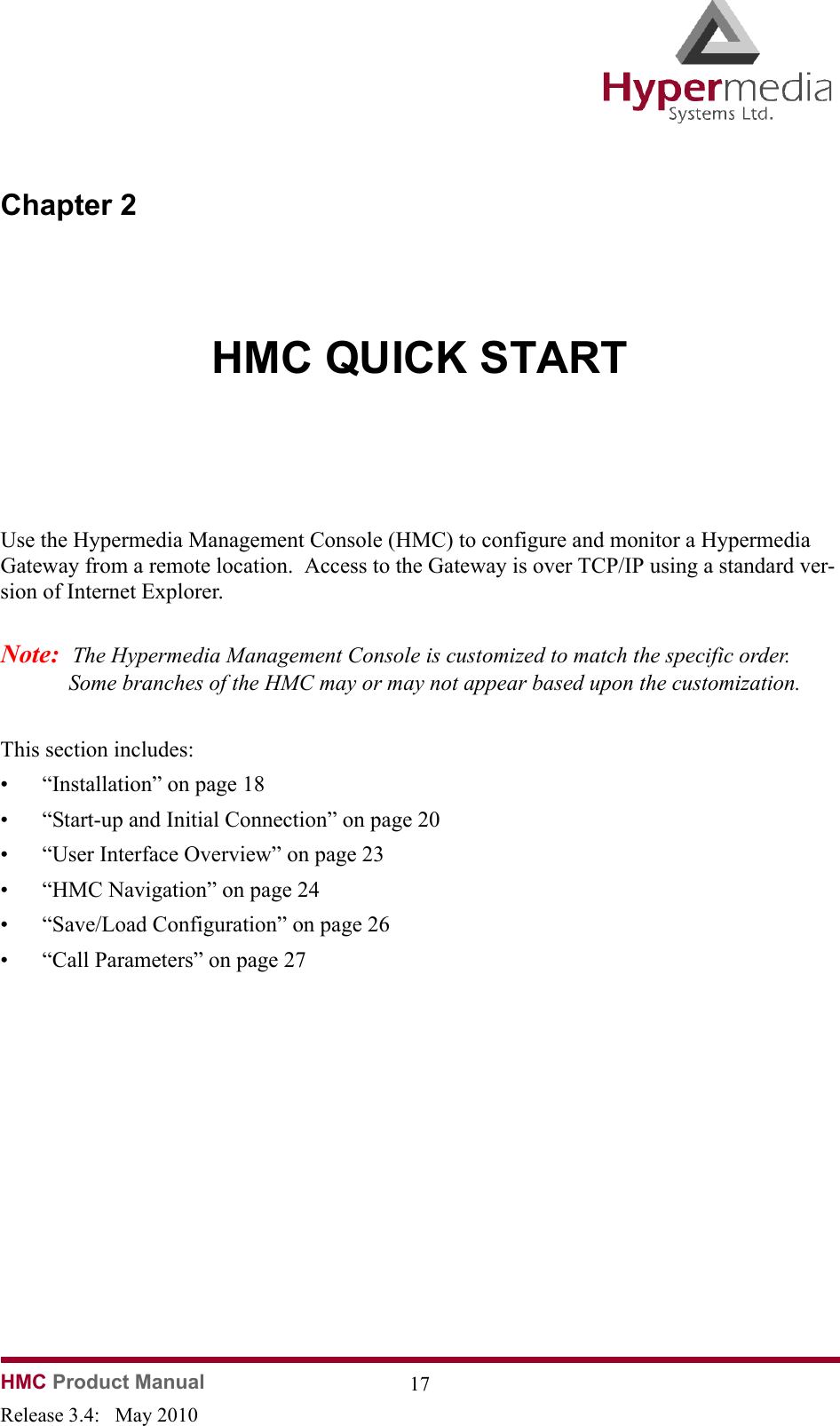 HMC Product Manual  17Release 3.4:   May 2010Chapter 2HMC QUICK STARTUse the Hypermedia Management Console (HMC) to configure and monitor a Hypermedia Gateway from a remote location.  Access to the Gateway is over TCP/IP using a standard ver-sion of Internet Explorer.  Note:  The Hypermedia Management Console is customized to match the specific order.  Some branches of the HMC may or may not appear based upon the customization.This section includes:  • “Installation” on page 18• “Start-up and Initial Connection” on page 20• “User Interface Overview” on page 23• “HMC Navigation” on page 24• “Save/Load Configuration” on page 26• “Call Parameters” on page 27