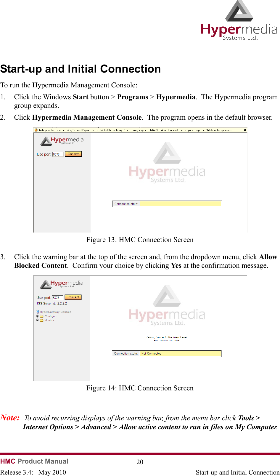   HMC Product Manual  20Release 3.4:   May 2010 Start-up and Initial ConnectionStart-up and Initial ConnectionTo run the Hypermedia Management Console:1. Click the Windows Start button &gt; Programs &gt; Hypermedia.  The Hypermedia program group expands.2. Click Hypermedia Management Console.  The program opens in the default browser.               Figure 13: HMC Connection Screen3. Click the warning bar at the top of the screen and, from the dropdown menu, click Allow Blocked Content.  Confirm your choice by clicking Ye s  at the confirmation message.              Figure 14: HMC Connection ScreenNote:  To avoid recurring displays of the warning bar, from the menu bar click Tools &gt; Internet Options &gt; Advanced &gt; Allow active content to run in files on My Computer. 