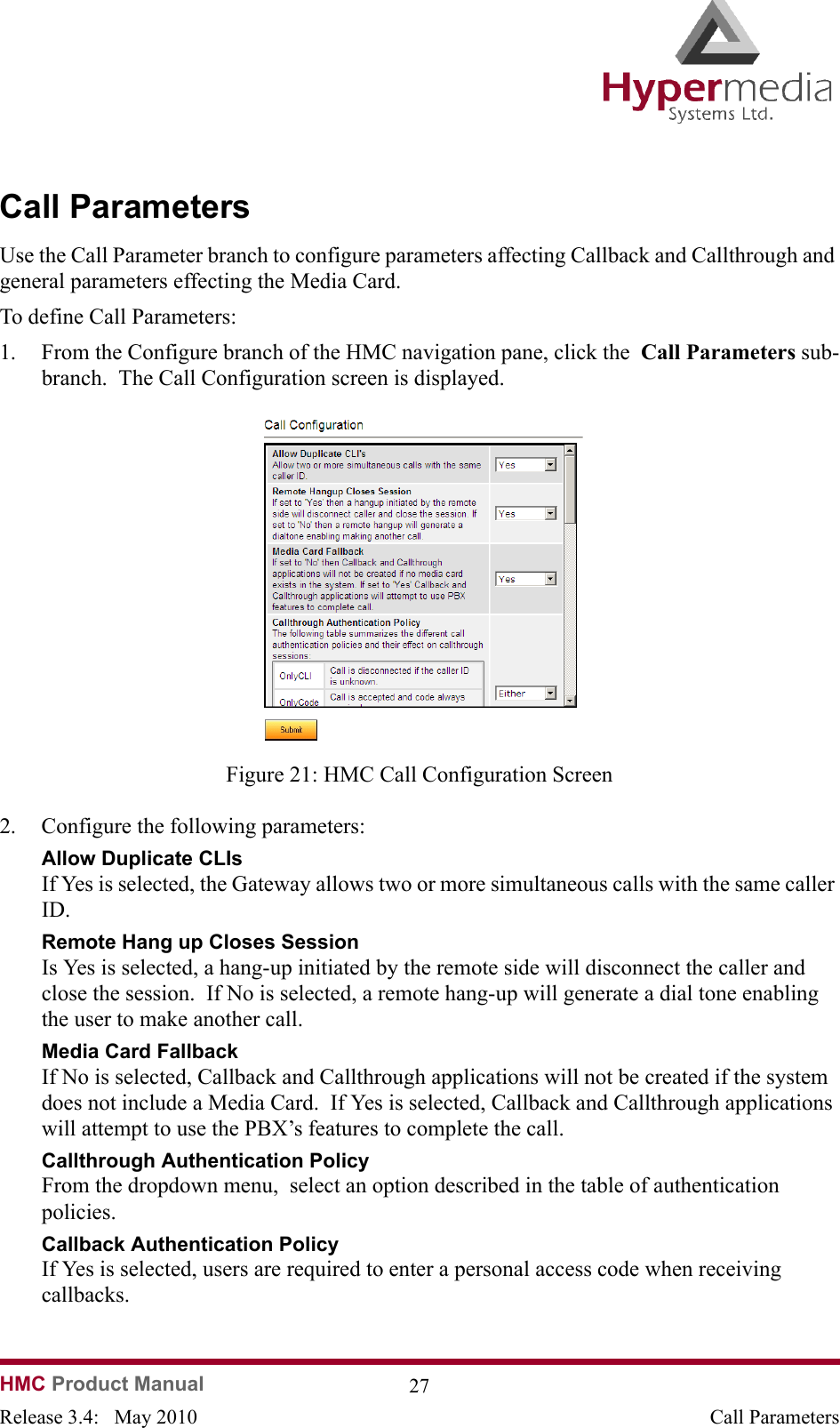HMC Product Manual  27Release 3.4:   May 2010 Call ParametersCall ParametersUse the Call Parameter branch to configure parameters affecting Callback and Callthrough and general parameters effecting the Media Card.To define Call Parameters:1. From the Configure branch of the HMC navigation pane, click the  Call Parameters sub-branch.  The Call Configuration screen is displayed.              Figure 21: HMC Call Configuration Screen2. Configure the following parameters:Allow Duplicate CLIsIf Yes is selected, the Gateway allows two or more simultaneous calls with the same caller ID.Remote Hang up Closes SessionIs Yes is selected, a hang-up initiated by the remote side will disconnect the caller and close the session.  If No is selected, a remote hang-up will generate a dial tone enabling the user to make another call.Media Card FallbackIf No is selected, Callback and Callthrough applications will not be created if the system does not include a Media Card.  If Yes is selected, Callback and Callthrough applications will attempt to use the PBX’s features to complete the call.Callthrough Authentication PolicyFrom the dropdown menu,  select an option described in the table of authentication policies.Callback Authentication Policy If Yes is selected, users are required to enter a personal access code when receiving callbacks.