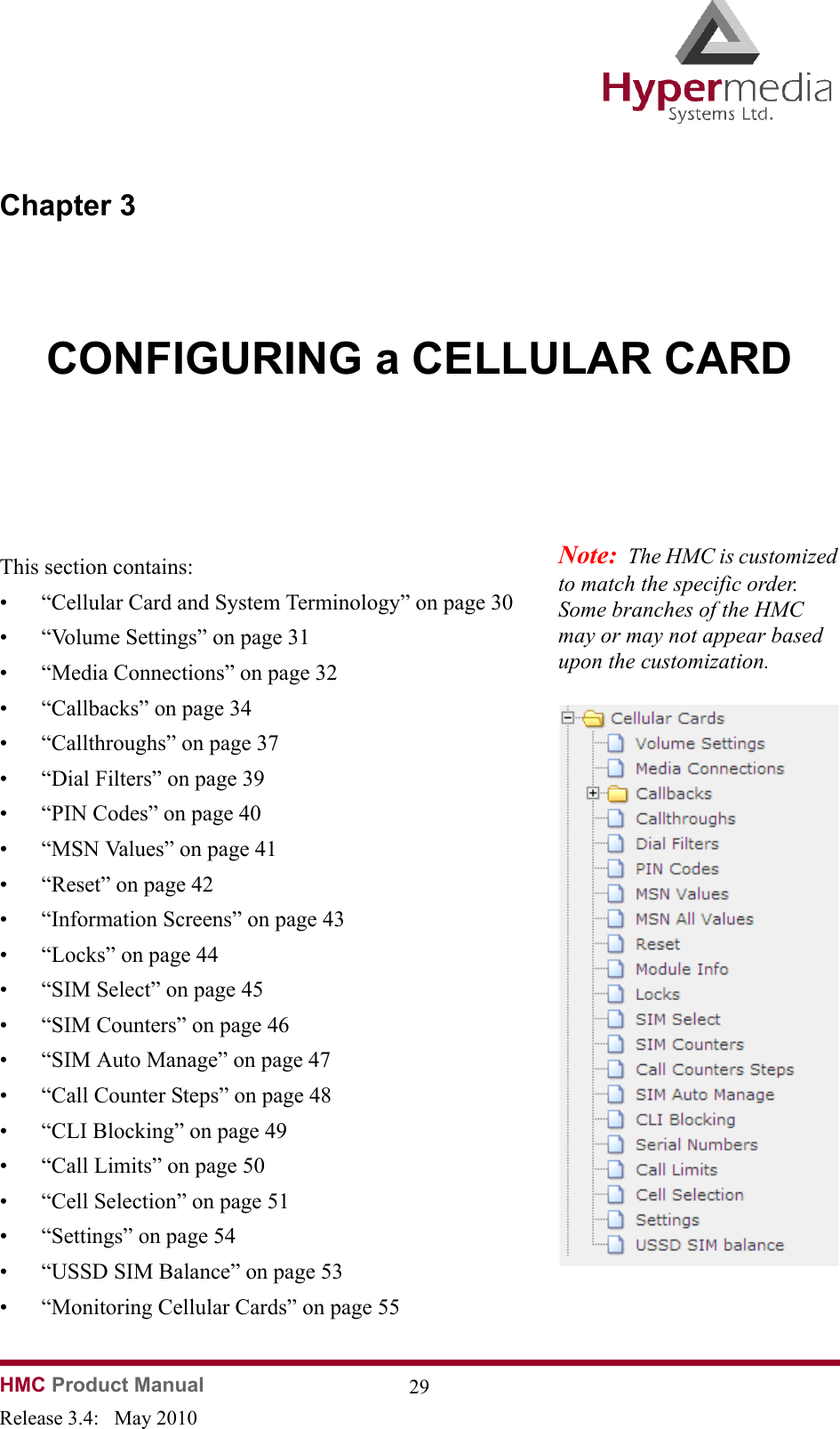 HMC Product Manual  29Release 3.4:   May 2010Chapter 3CONFIGURING a CELLULAR CARD              This section contains:• “Cellular Card and System Terminology” on page 30• “Volume Settings” on page 31• “Media Connections” on page 32• “Callbacks” on page 34• “Callthroughs” on page 37• “Dial Filters” on page 39• “PIN Codes” on page 40• “MSN Values” on page 41• “Reset” on page 42• “Information Screens” on page 43• “Locks” on page 44• “SIM Select” on page 45• “SIM Counters” on page 46• “SIM Auto Manage” on page 47• “Call Counter Steps” on page 48• “CLI Blocking” on page 49• “Call Limits” on page 50• “Cell Selection” on page 51• “Settings” on page 54• “USSD SIM Balance” on page 53• “Monitoring Cellular Cards” on page 55Note:  The HMC is customized to match the specific order.  Some branches of the HMC may or may not appear based upon the customization.