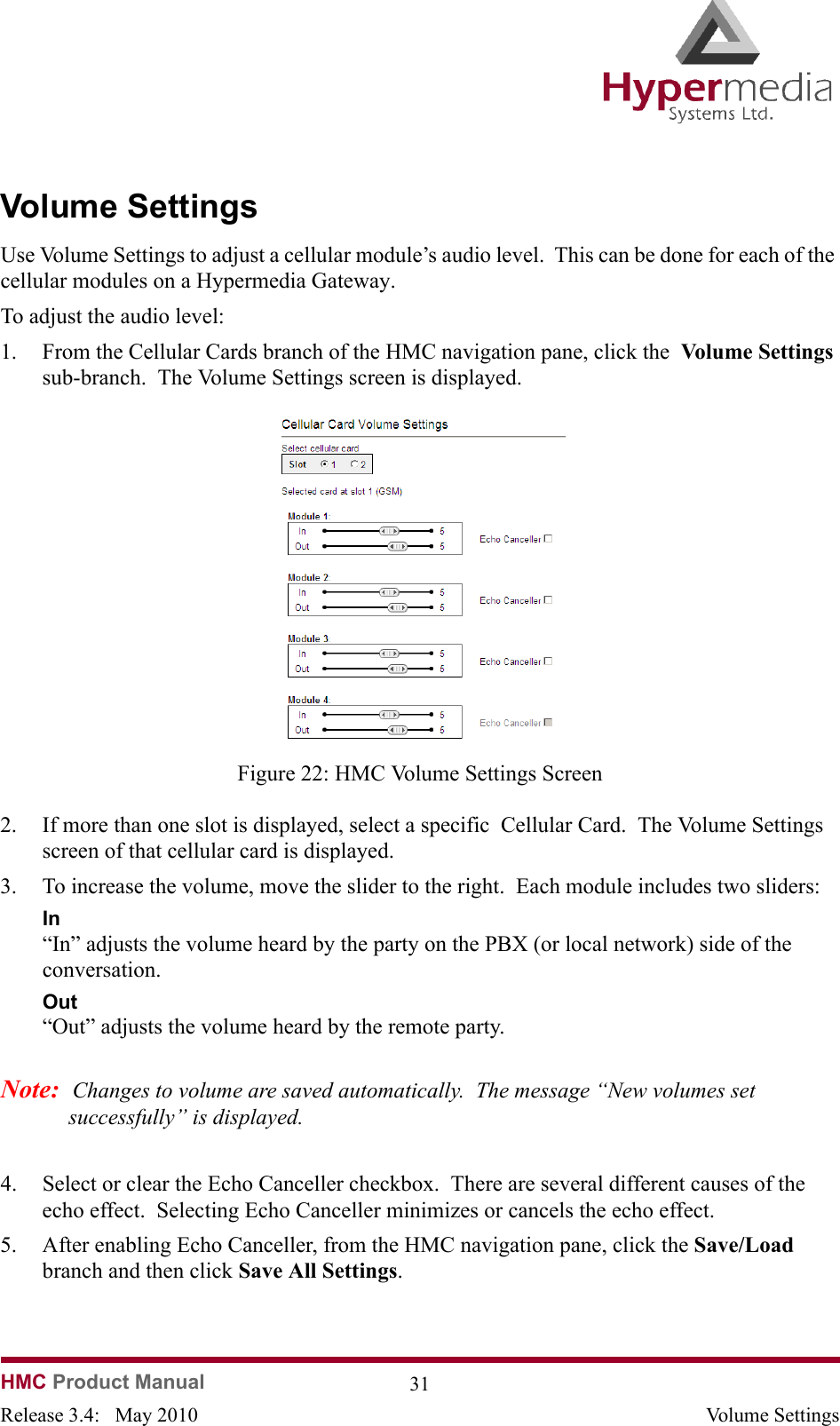 HMC Product Manual  31Release 3.4:   May 2010 Volume SettingsVolume SettingsUse Volume Settings to adjust a cellular module’s audio level.  This can be done for each of the cellular modules on a Hypermedia Gateway.To adjust the audio level:1. From the Cellular Cards branch of the HMC navigation pane, click the  Volume Settings sub-branch.  The Volume Settings screen is displayed.              Figure 22: HMC Volume Settings Screen2. If more than one slot is displayed, select a specific  Cellular Card.  The Volume Settings screen of that cellular card is displayed.3. To increase the volume, move the slider to the right.  Each module includes two sliders:In“In” adjusts the volume heard by the party on the PBX (or local network) side of the conversation.Out“Out” adjusts the volume heard by the remote party.Note:  Changes to volume are saved automatically.  The message “New volumes set successfully” is displayed.4. Select or clear the Echo Canceller checkbox.  There are several different causes of the echo effect.  Selecting Echo Canceller minimizes or cancels the echo effect.5. After enabling Echo Canceller, from the HMC navigation pane, click the Save/Load branch and then click Save All Settings.  