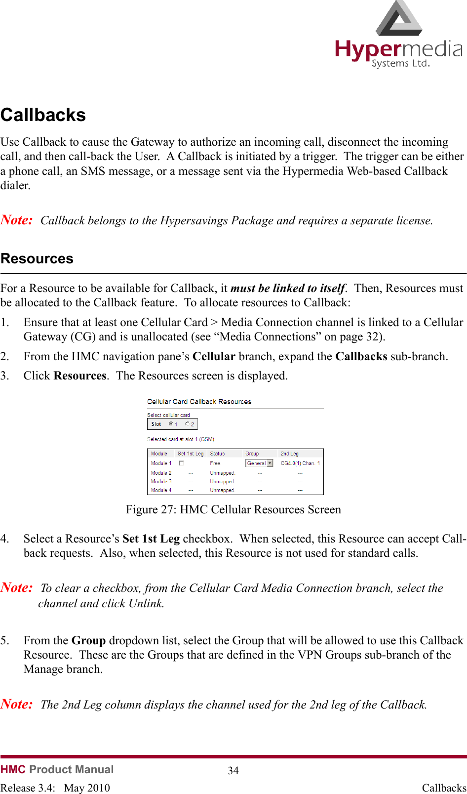   HMC Product Manual  34Release 3.4:   May 2010 CallbacksCallbacksUse Callback to cause the Gateway to authorize an incoming call, disconnect the incoming call, and then call-back the User.  A Callback is initiated by a trigger.  The trigger can be either a phone call, an SMS message, or a message sent via the Hypermedia Web-based Callback dialer.Note:  Callback belongs to the Hypersavings Package and requires a separate license.ResourcesFor a Resource to be available for Callback, it must be linked to itself.  Then, Resources must be allocated to the Callback feature.  To allocate resources to Callback:1. Ensure that at least one Cellular Card &gt; Media Connection channel is linked to a Cellular Gateway (CG) and is unallocated (see “Media Connections” on page 32).2. From the HMC navigation pane’s Cellular branch, expand the Callbacks sub-branch.  3. Click Resources.  The Resources screen is displayed.              Figure 27: HMC Cellular Resources Screen4. Select a Resource’s Set 1st Leg checkbox.  When selected, this Resource can accept Call-back requests.  Also, when selected, this Resource is not used for standard calls.Note:  To clear a checkbox, from the Cellular Card Media Connection branch, select the channel and click Unlink.5. From the Group dropdown list, select the Group that will be allowed to use this Callback Resource.  These are the Groups that are defined in the VPN Groups sub-branch of the Manage branch.Note:  The 2nd Leg column displays the channel used for the 2nd leg of the Callback.  