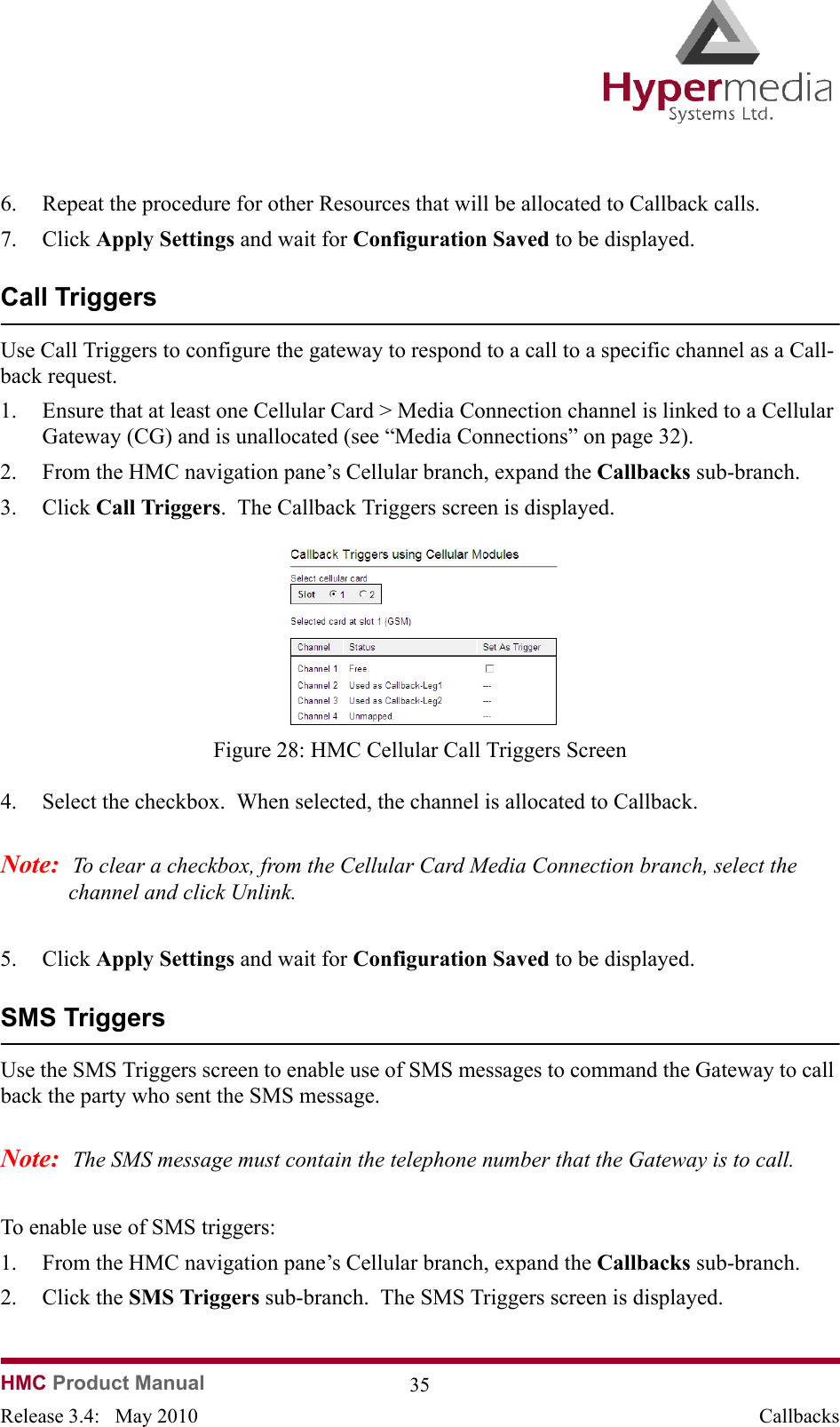 HMC Product Manual  35Release 3.4:   May 2010 Callbacks6. Repeat the procedure for other Resources that will be allocated to Callback calls.7. Click Apply Settings and wait for Configuration Saved to be displayed.Call TriggersUse Call Triggers to configure the gateway to respond to a call to a specific channel as a Call-back request.1. Ensure that at least one Cellular Card &gt; Media Connection channel is linked to a Cellular Gateway (CG) and is unallocated (see “Media Connections” on page 32).2. From the HMC navigation pane’s Cellular branch, expand the Callbacks sub-branch.  3. Click Call Triggers.  The Callback Triggers screen is displayed.              Figure 28: HMC Cellular Call Triggers Screen4. Select the checkbox.  When selected, the channel is allocated to Callback.Note:  To clear a checkbox, from the Cellular Card Media Connection branch, select the channel and click Unlink.5. Click Apply Settings and wait for Configuration Saved to be displayed.  SMS TriggersUse the SMS Triggers screen to enable use of SMS messages to command the Gateway to call back the party who sent the SMS message.Note:  The SMS message must contain the telephone number that the Gateway is to call.To enable use of SMS triggers:1. From the HMC navigation pane’s Cellular branch, expand the Callbacks sub-branch.  2. Click the SMS Triggers sub-branch.  The SMS Triggers screen is displayed.