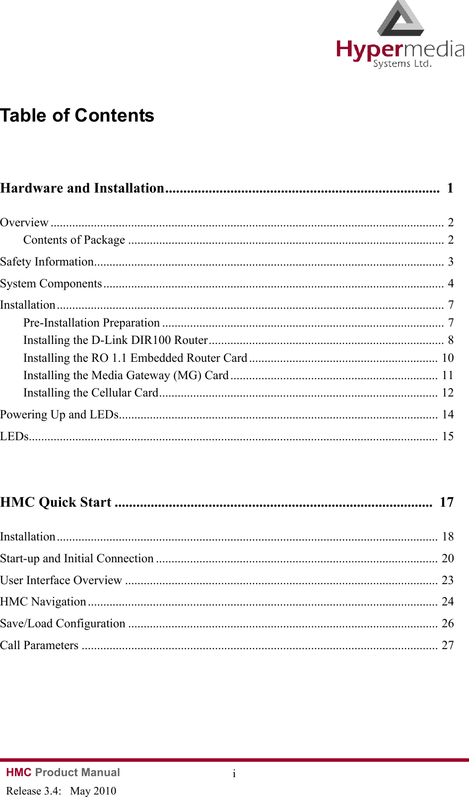 HMC Product Manual  iRelease 3.4:   May 2010Table of ContentsHardware and Installation............................................................................  1Overview ............................................................................................................................... 2Contents of Package ...................................................................................................... 2Safety Information................................................................................................................. 3System Components.............................................................................................................. 4Installation............................................................................................................................. 7Pre-Installation Preparation ........................................................................................... 7Installing the D-Link DIR100 Router............................................................................ 8Installing the RO 1.1 Embedded Router Card ............................................................. 10Installing the Media Gateway (MG) Card ................................................................... 11Installing the Cellular Card.......................................................................................... 12Powering Up and LEDs....................................................................................................... 14LEDs.................................................................................................................................... 15HMC Quick Start ........................................................................................  17Installation........................................................................................................................... 18Start-up and Initial Connection ........................................................................................... 20User Interface Overview ..................................................................................................... 23HMC Navigation ................................................................................................................. 24Save/Load Configuration .................................................................................................... 26Call Parameters ................................................................................................................... 27