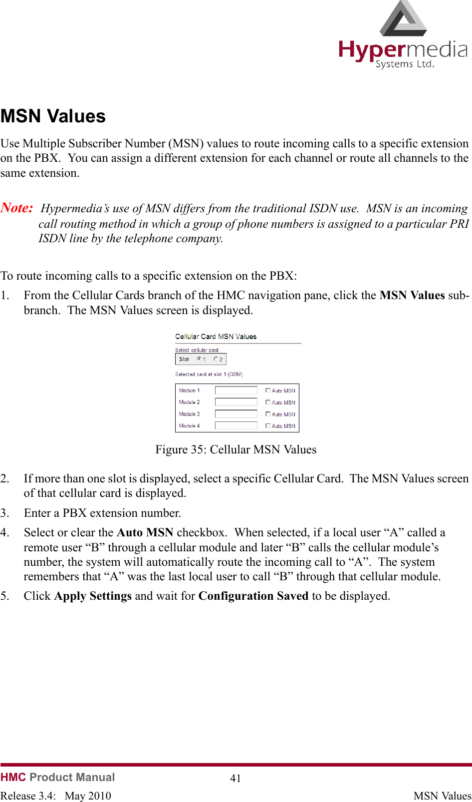HMC Product Manual  41Release 3.4:   May 2010 MSN ValuesMSN ValuesUse Multiple Subscriber Number (MSN) values to route incoming calls to a specific extension on the PBX.  You can assign a different extension for each channel or route all channels to the same extension.Note:  Hypermedia’s use of MSN differs from the traditional ISDN use.  MSN is an incoming call routing method in which a group of phone numbers is assigned to a particular PRI ISDN line by the telephone company. To route incoming calls to a specific extension on the PBX:1. From the Cellular Cards branch of the HMC navigation pane, click the MSN Values sub-branch.  The MSN Values screen is displayed.              Figure 35: Cellular MSN Values2. If more than one slot is displayed, select a specific Cellular Card.  The MSN Values screen of that cellular card is displayed.3. Enter a PBX extension number.4. Select or clear the Auto MSN checkbox.  When selected, if a local user “A” called a remote user “B” through a cellular module and later “B” calls the cellular module’s number, the system will automatically route the incoming call to “A”.  The system remembers that “A” was the last local user to call “B” through that cellular module.5. Click Apply Settings and wait for Configuration Saved to be displayed.