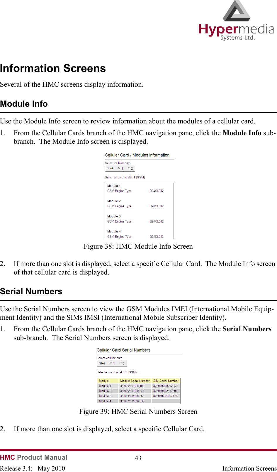 HMC Product Manual  43Release 3.4:   May 2010 Information ScreensInformation ScreensSeveral of the HMC screens display information.Module InfoUse the Module Info screen to review information about the modules of a cellular card.1. From the Cellular Cards branch of the HMC navigation pane, click the Module Info sub-branch.  The Module Info screen is displayed.              Figure 38: HMC Module Info Screen2. If more than one slot is displayed, select a specific Cellular Card.  The Module Info screen of that cellular card is displayed.Serial NumbersUse the Serial Numbers screen to view the GSM Modules IMEI (International Mobile Equip-ment Identity) and the SIMs IMSI (International Mobile Subscriber Identity).1. From the Cellular Cards branch of the HMC navigation pane, click the Serial Numbers sub-branch.  The Serial Numbers screen is displayed.              Figure 39: HMC Serial Numbers Screen2. If more than one slot is displayed, select a specific Cellular Card.