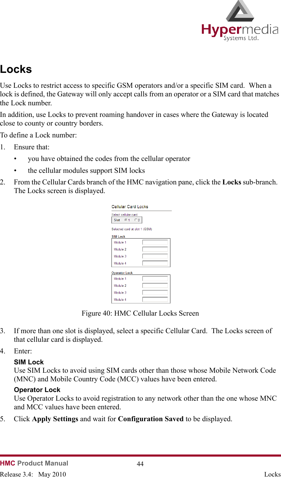   HMC Product Manual  44Release 3.4:   May 2010 LocksLocksUse Locks to restrict access to specific GSM operators and/or a specific SIM card.  When a lock is defined, the Gateway will only accept calls from an operator or a SIM card that matches the Lock number.In addition, use Locks to prevent roaming handover in cases where the Gateway is located close to county or country borders.To define a Lock number:1. Ensure that: • you have obtained the codes from the cellular operator• the cellular modules support SIM locks2. From the Cellular Cards branch of the HMC navigation pane, click the Locks sub-branch.  The Locks screen is displayed.              Figure 40: HMC Cellular Locks Screen3. If more than one slot is displayed, select a specific Cellular Card.  The Locks screen of that cellular card is displayed.4. Enter:SIM Lock Use SIM Locks to avoid using SIM cards other than those whose Mobile Network Code (MNC) and Mobile Country Code (MCC) values have been entered.Operator Lock Use Operator Locks to avoid registration to any network other than the one whose MNC and MCC values have been entered.5. Click Apply Settings and wait for Configuration Saved to be displayed.