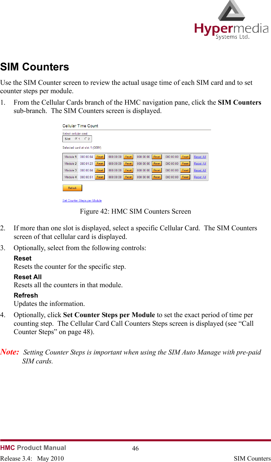   HMC Product Manual  46Release 3.4:   May 2010 SIM CountersSIM CountersUse the SIM Counter screen to review the actual usage time of each SIM card and to set counter steps per module. 1. From the Cellular Cards branch of the HMC navigation pane, click the SIM Counters sub-branch.  The SIM Counters screen is displayed.              Figure 42: HMC SIM Counters Screen2. If more than one slot is displayed, select a specific Cellular Card.  The SIM Counters screen of that cellular card is displayed.3. Optionally, select from the following controls:Reset  Resets the counter for the specific step.Reset All  Resets all the counters in that module.Refresh  Updates the information.4. Optionally, click Set Counter Steps per Module to set the exact period of time per counting step.  The Cellular Card Call Counters Steps screen is displayed (see “Call Counter Steps” on page 48).Note:  Setting Counter Steps is important when using the SIM Auto Manage with pre-paid SIM cards.