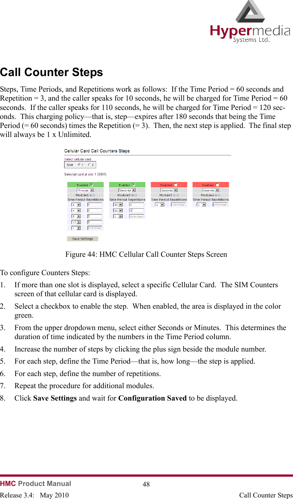   HMC Product Manual  48Release 3.4:   May 2010 Call Counter StepsCall Counter StepsSteps, Time Periods, and Repetitions work as follows:  If the Time Period = 60 seconds and Repetition = 3, and the caller speaks for 10 seconds, he will be charged for Time Period = 60 seconds.  If the caller speaks for 110 seconds, he will be charged for Time Period = 120 sec-onds.  This charging policy—that is, step—expires after 180 seconds that being the Time Period (= 60 seconds) times the Repetition (= 3).  Then, the next step is applied.  The final step will always be 1 x Unlimited.              Figure 44: HMC Cellular Call Counter Steps ScreenTo configure Counters Steps:1. If more than one slot is displayed, select a specific Cellular Card.  The SIM Counters screen of that cellular card is displayed.2. Select a checkbox to enable the step.  When enabled, the area is displayed in the color green.3. From the upper dropdown menu, select either Seconds or Minutes.  This determines the duration of time indicated by the numbers in the Time Period column.4. Increase the number of steps by clicking the plus sign beside the module number.5. For each step, define the Time Period—that is, how long—the step is applied.6. For each step, define the number of repetitions. 7. Repeat the procedure for additional modules.8. Click Save Settings and wait for Configuration Saved to be displayed.  