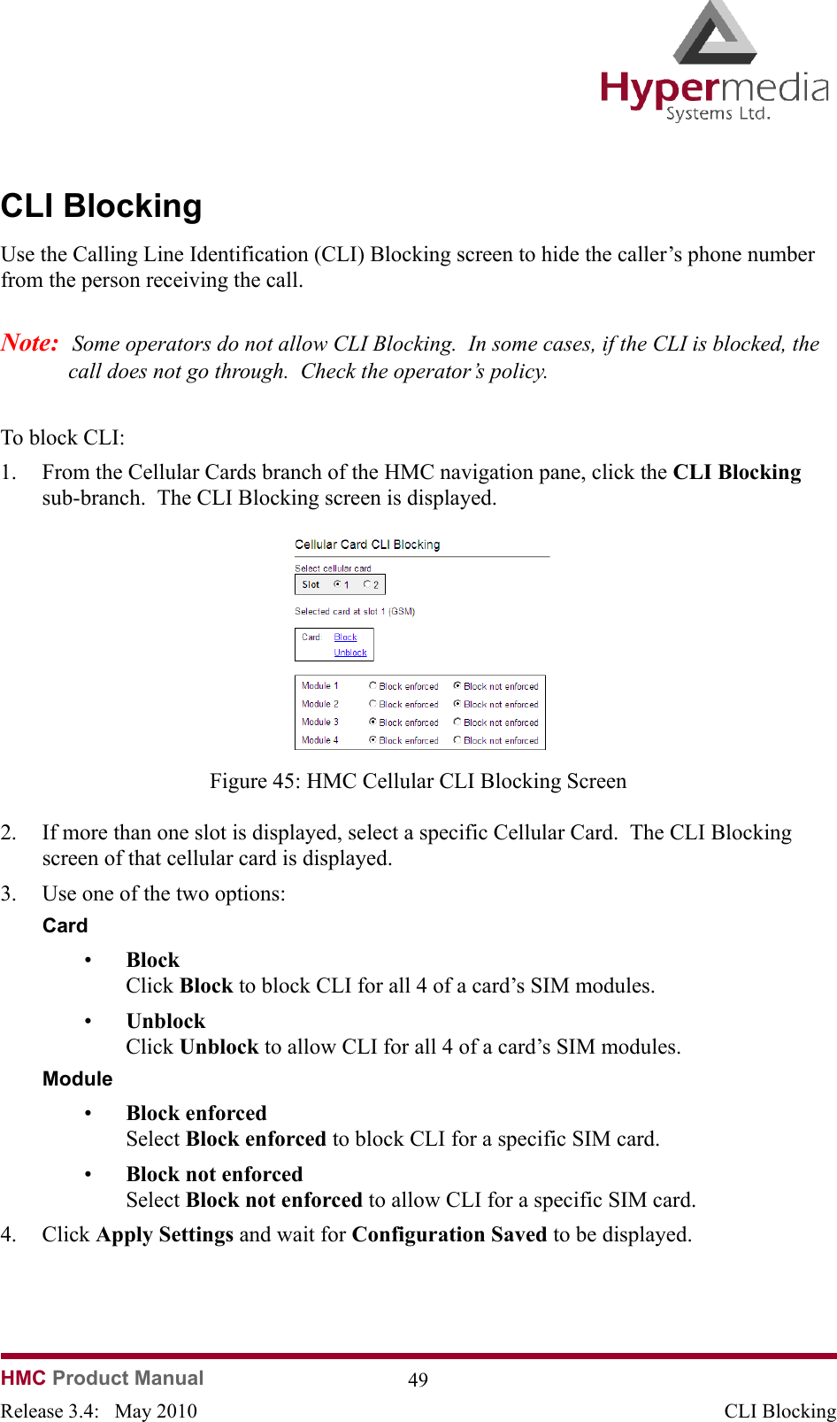 HMC Product Manual  49Release 3.4:   May 2010 CLI BlockingCLI BlockingUse the Calling Line Identification (CLI) Blocking screen to hide the caller’s phone number from the person receiving the call.Note:  Some operators do not allow CLI Blocking.  In some cases, if the CLI is blocked, the call does not go through.  Check the operator’s policy.To block CLI:1. From the Cellular Cards branch of the HMC navigation pane, click the CLI Blocking sub-branch.  The CLI Blocking screen is displayed.              Figure 45: HMC Cellular CLI Blocking Screen2. If more than one slot is displayed, select a specific Cellular Card.  The CLI Blocking screen of that cellular card is displayed.3. Use one of the two options: Card •Block  Click Block to block CLI for all 4 of a card’s SIM modules.•Unblock  Click Unblock to allow CLI for all 4 of a card’s SIM modules.Module•Block enforced  Select Block enforced to block CLI for a specific SIM card.•Block not enforced  Select Block not enforced to allow CLI for a specific SIM card.4. Click Apply Settings and wait for Configuration Saved to be displayed.