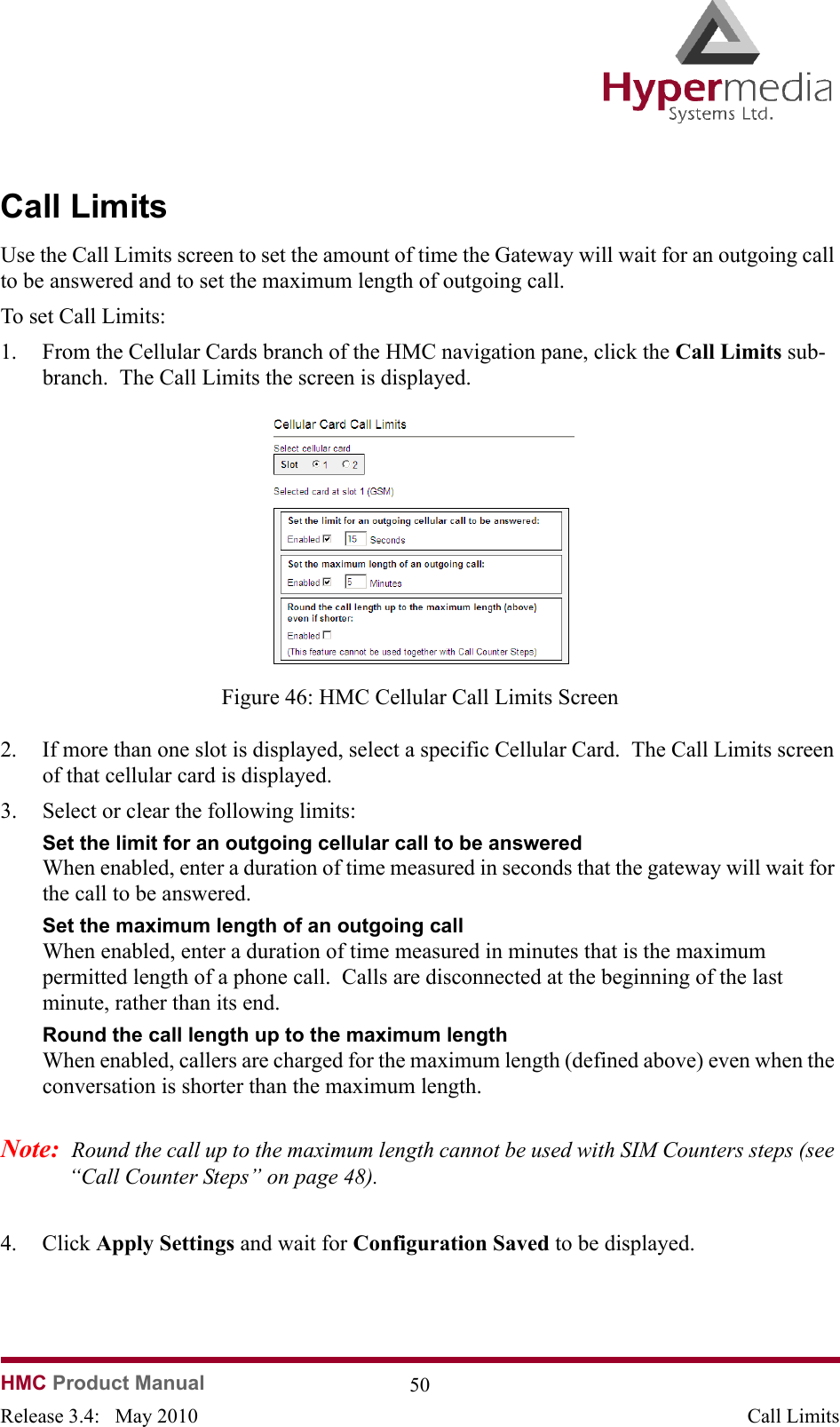   HMC Product Manual  50Release 3.4:   May 2010 Call LimitsCall LimitsUse the Call Limits screen to set the amount of time the Gateway will wait for an outgoing call to be answered and to set the maximum length of outgoing call.To set Call Limits:1. From the Cellular Cards branch of the HMC navigation pane, click the Call Limits sub-branch.  The Call Limits the screen is displayed.              Figure 46: HMC Cellular Call Limits Screen2. If more than one slot is displayed, select a specific Cellular Card.  The Call Limits screen of that cellular card is displayed.3. Select or clear the following limits:Set the limit for an outgoing cellular call to be answeredWhen enabled, enter a duration of time measured in seconds that the gateway will wait for the call to be answered.Set the maximum length of an outgoing call  When enabled, enter a duration of time measured in minutes that is the maximum permitted length of a phone call.  Calls are disconnected at the beginning of the last minute, rather than its end.Round the call length up to the maximum length When enabled, callers are charged for the maximum length (defined above) even when the conversation is shorter than the maximum length.Note:  Round the call up to the maximum length cannot be used with SIM Counters steps (see “Call Counter Steps” on page 48).4. Click Apply Settings and wait for Configuration Saved to be displayed.