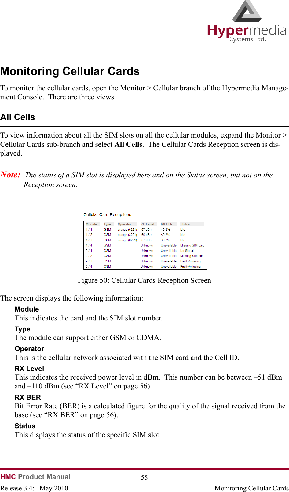 HMC Product Manual  55Release 3.4:   May 2010 Monitoring Cellular CardsMonitoring Cellular CardsTo monitor the cellular cards, open the Monitor &gt; Cellular branch of the Hypermedia Manage-ment Console.  There are three views.All CellsTo view information about all the SIM slots on all the cellular modules, expand the Monitor &gt; Cellular Cards sub-branch and select All Cells.  The Cellular Cards Reception screen is dis-played.Note:  The status of a SIM slot is displayed here and on the Status screen, but not on the Reception screen.              Figure 50: Cellular Cards Reception ScreenThe screen displays the following information:ModuleThis indicates the card and the SIM slot number.TypeThe module can support either GSM or CDMA.OperatorThis is the cellular network associated with the SIM card and the Cell ID.RX LevelThis indicates the received power level in dBm.  This number can be between –51 dBm and –110 dBm (see “RX Level” on page 56).RX BERBit Error Rate (BER) is a calculated figure for the quality of the signal received from the base (see “RX BER” on page 56).StatusThis displays the status of the specific SIM slot.