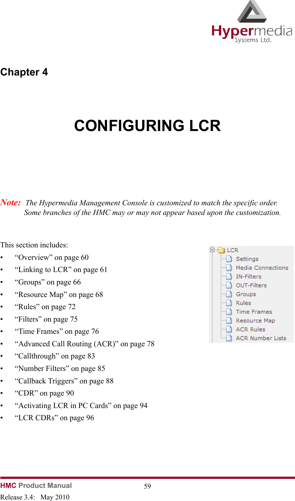 HMC Product Manual  59Release 3.4:   May 2010Chapter 4CONFIGURING LCRNote:  The Hypermedia Management Console is customized to match the specific order.  Some branches of the HMC may or may not appear based upon the customization.              This section includes:• “Overview” on page 60• “Linking to LCR” on page 61• “Groups” on page 66• “Resource Map” on page 68• “Rules” on page 72• “Filters” on page 75• “Time Frames” on page 76• “Advanced Call Routing (ACR)” on page 78• “Callthrough” on page 83• “Number Filters” on page 85• “Callback Triggers” on page 88• “CDR” on page 90• “Activating LCR in PC Cards” on page 94• “LCR CDRs” on page 96