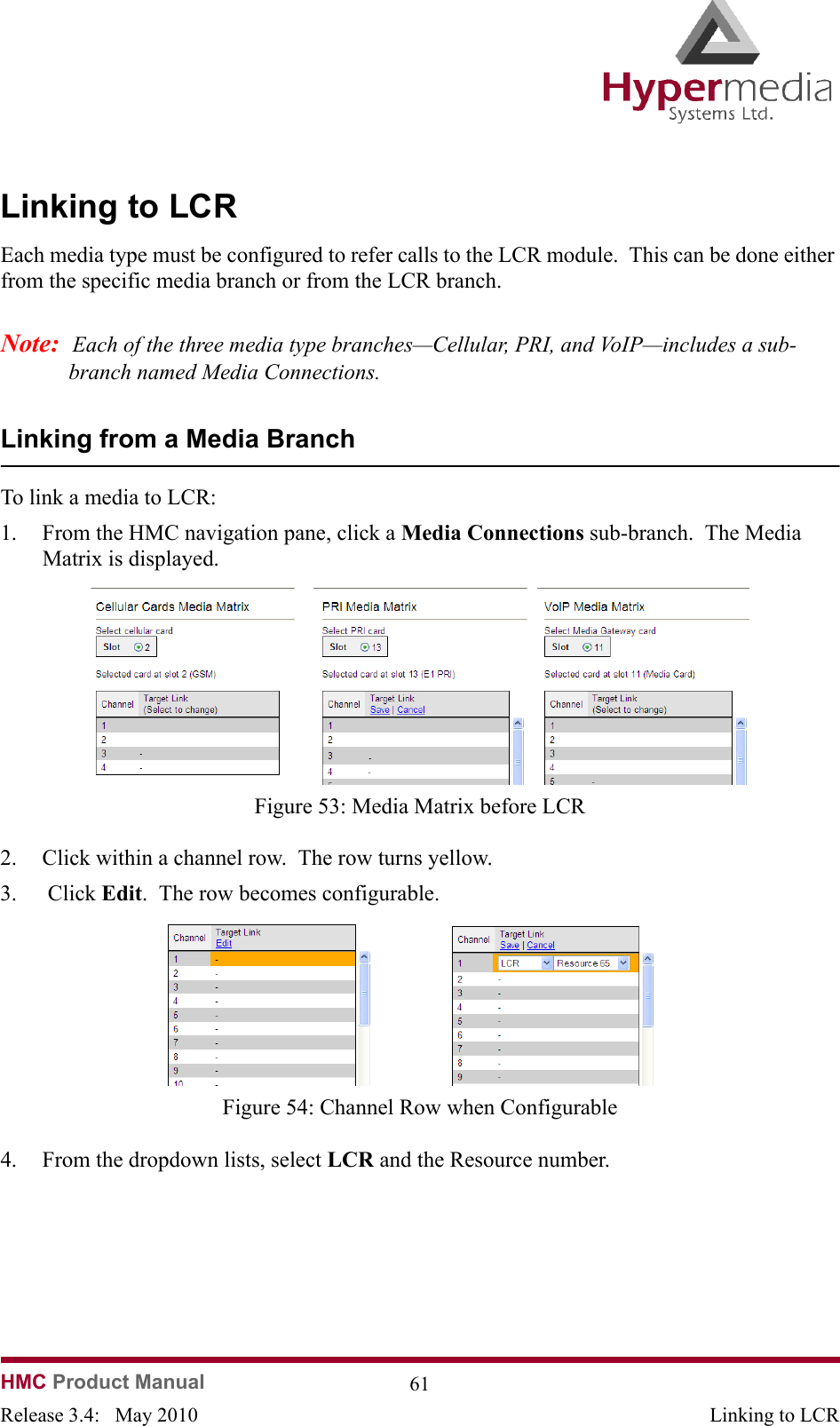 HMC Product Manual  61Release 3.4:   May 2010 Linking to LCRLinking to LCREach media type must be configured to refer calls to the LCR module.  This can be done either from the specific media branch or from the LCR branch.Note:  Each of the three media type branches—Cellular, PRI, and VoIP—includes a sub-branch named Media Connections.Linking from a Media BranchTo link a media to LCR:1. From the HMC navigation pane, click a Media Connections sub-branch.  The Media Matrix is displayed.              Figure 53: Media Matrix before LCR2. Click within a channel row.  The row turns yellow.3.  Click Edit.  The row becomes configurable.              Figure 54: Channel Row when Configurable4. From the dropdown lists, select LCR and the Resource number.