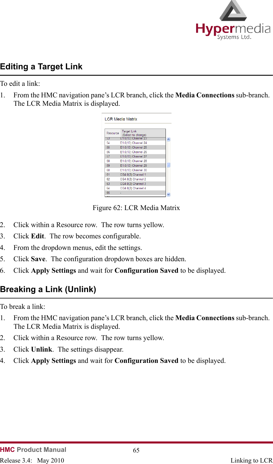 HMC Product Manual  65Release 3.4:   May 2010 Linking to LCREditing a Target LinkTo edit a link:1. From the HMC navigation pane’s LCR branch, click the Media Connections sub-branch.  The LCR Media Matrix is displayed.              Figure 62: LCR Media Matrix2. Click within a Resource row.  The row turns yellow.3. Click Edit.  The row becomes configurable.4. From the dropdown menus, edit the settings.5. Click Save.  The configuration dropdown boxes are hidden.6. Click Apply Settings and wait for Configuration Saved to be displayed.Breaking a Link (Unlink)To break a link:1. From the HMC navigation pane’s LCR branch, click the Media Connections sub-branch.  The LCR Media Matrix is displayed.2. Click within a Resource row.  The row turns yellow.3. Click Unlink.  The settings disappear.4. Click Apply Settings and wait for Configuration Saved to be displayed.