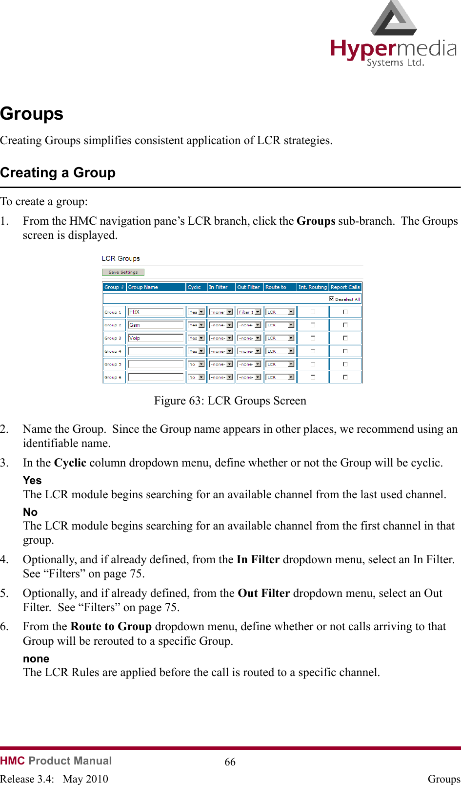   HMC Product Manual  66Release 3.4:   May 2010 GroupsGroupsCreating Groups simplifies consistent application of LCR strategies.  Creating a GroupTo create a group:1. From the HMC navigation pane’s LCR branch, click the Groups sub-branch.  The Groups screen is displayed.              Figure 63: LCR Groups Screen2. Name the Group.  Since the Group name appears in other places, we recommend using an identifiable name.3. In the Cyclic column dropdown menu, define whether or not the Group will be cyclic.  YesThe LCR module begins searching for an available channel from the last used channel.  No The LCR module begins searching for an available channel from the first channel in that group.4. Optionally, and if already defined, from the In Filter dropdown menu, select an In Filter.  See “Filters” on page 75.5. Optionally, and if already defined, from the Out Filter dropdown menu, select an Out Filter.  See “Filters” on page 75.6. From the Route to Group dropdown menu, define whether or not calls arriving to that Group will be rerouted to a specific Group.noneThe LCR Rules are applied before the call is routed to a specific channel.