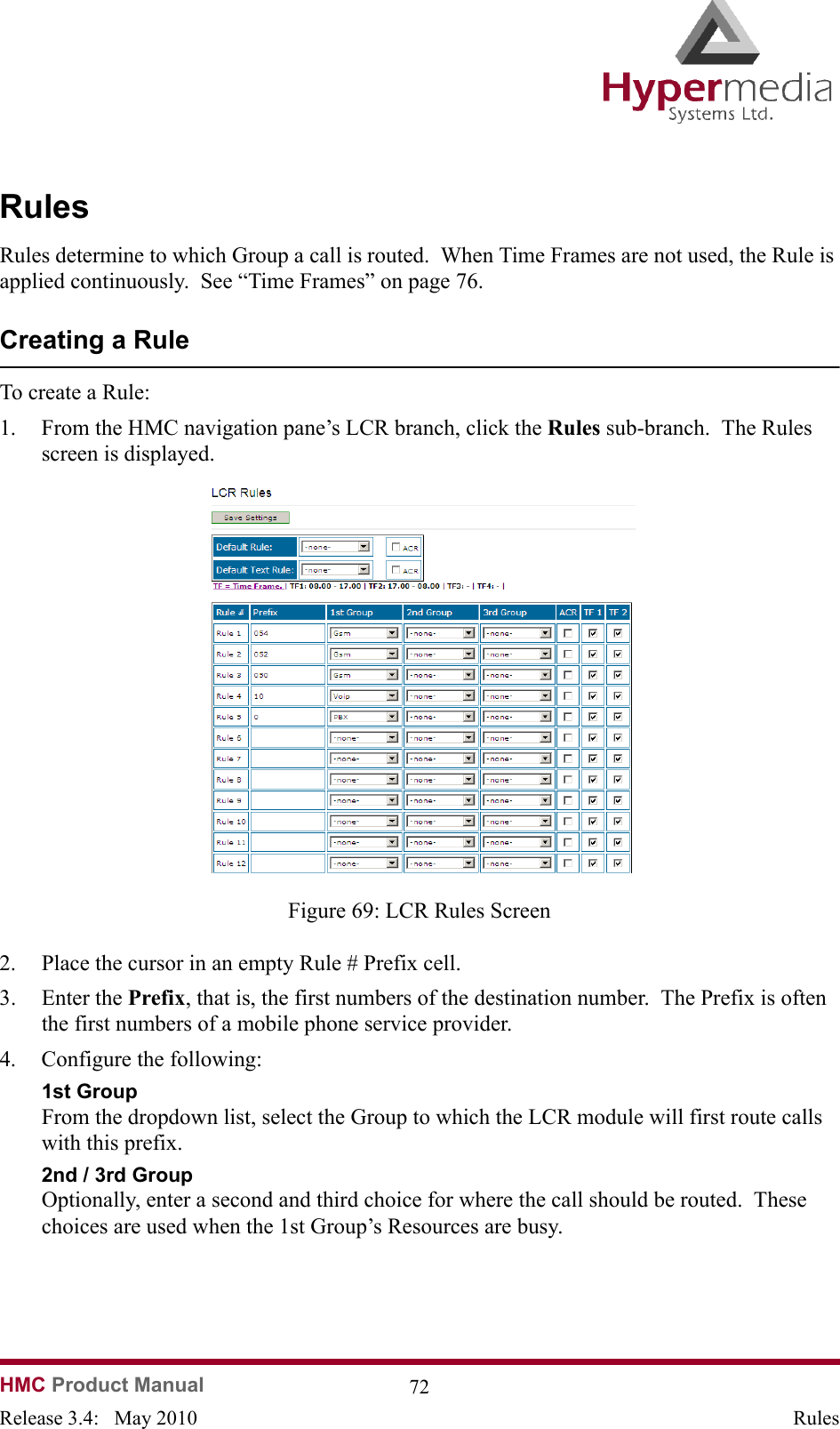  HMC Product Manual  72Release 3.4:   May 2010 RulesRulesRules determine to which Group a call is routed.  When Time Frames are not used, the Rule is applied continuously.  See “Time Frames” on page 76.Creating a RuleTo create a Rule:1. From the HMC navigation pane’s LCR branch, click the Rules sub-branch.  The Rules screen is displayed.              Figure 69: LCR Rules Screen2. Place the cursor in an empty Rule # Prefix cell.3. Enter the Prefix, that is, the first numbers of the destination number.  The Prefix is often the first numbers of a mobile phone service provider.4. Configure the following:1st Group From the dropdown list, select the Group to which the LCR module will first route calls with this prefix.2nd / 3rd GroupOptionally, enter a second and third choice for where the call should be routed.  These choices are used when the 1st Group’s Resources are busy.