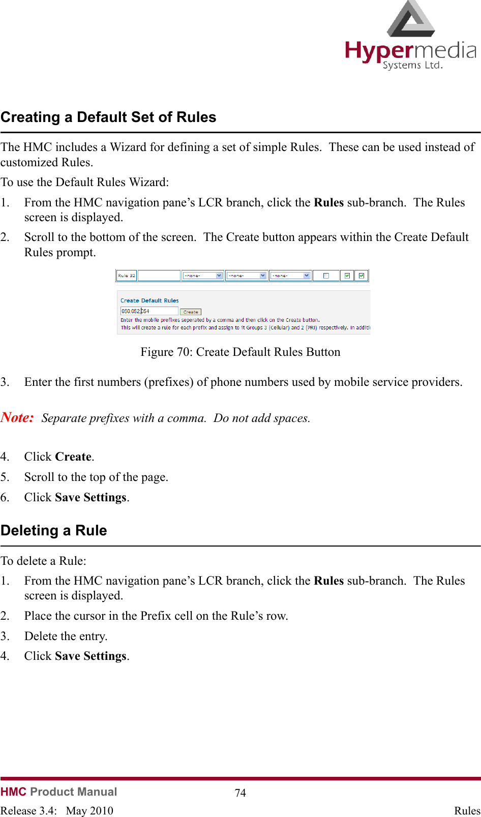   HMC Product Manual  74Release 3.4:   May 2010 RulesCreating a Default Set of RulesThe HMC includes a Wizard for defining a set of simple Rules.  These can be used instead of customized Rules.To use the Default Rules Wizard:1. From the HMC navigation pane’s LCR branch, click the Rules sub-branch.  The Rules screen is displayed.2. Scroll to the bottom of the screen.  The Create button appears within the Create Default Rules prompt.              Figure 70: Create Default Rules Button3. Enter the first numbers (prefixes) of phone numbers used by mobile service providers.Note:  Separate prefixes with a comma.  Do not add spaces.4. Click Create.  5. Scroll to the top of the page.6. Click Save Settings.Deleting a RuleTo delete a Rule:1. From the HMC navigation pane’s LCR branch, click the Rules sub-branch.  The Rules screen is displayed.2. Place the cursor in the Prefix cell on the Rule’s row.3. Delete the entry.4. Click Save Settings.