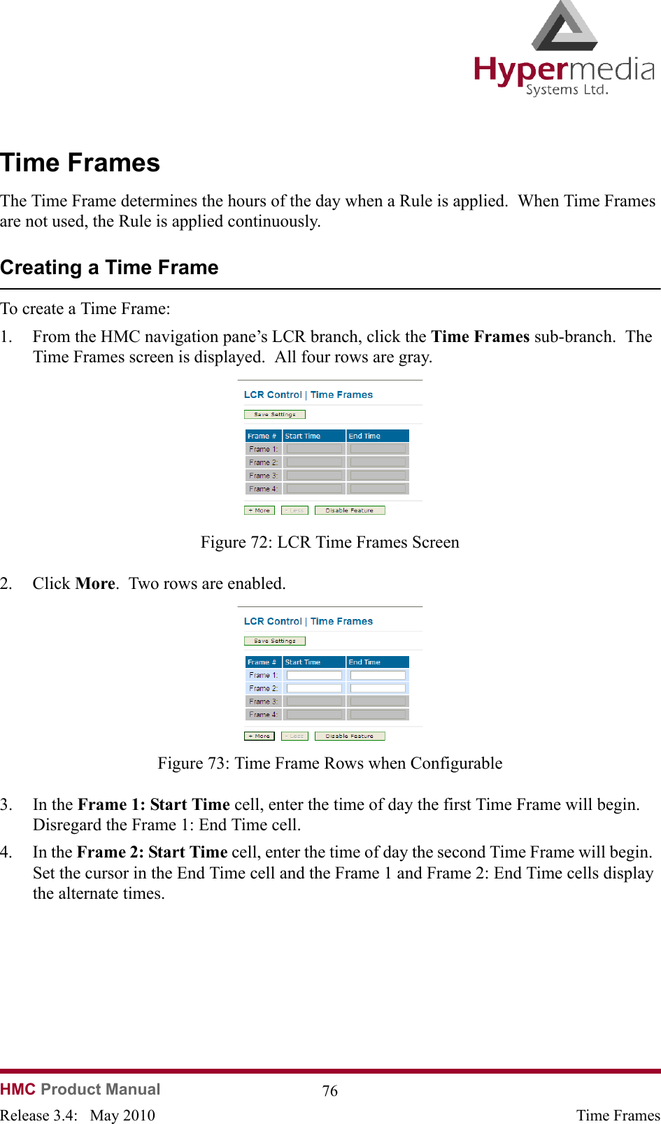   HMC Product Manual  76Release 3.4:   May 2010 Time FramesTime FramesThe Time Frame determines the hours of the day when a Rule is applied.  When Time Frames are not used, the Rule is applied continuously.Creating a Time FrameTo create a Time Frame:1. From the HMC navigation pane’s LCR branch, click the Time Frames sub-branch.  The Time Frames screen is displayed.  All four rows are gray.              Figure 72: LCR Time Frames Screen2. Click More.  Two rows are enabled.              Figure 73: Time Frame Rows when Configurable3. In the Frame 1: Start Time cell, enter the time of day the first Time Frame will begin.  Disregard the Frame 1: End Time cell.4. In the Frame 2: Start Time cell, enter the time of day the second Time Frame will begin.  Set the cursor in the End Time cell and the Frame 1 and Frame 2: End Time cells display the alternate times.