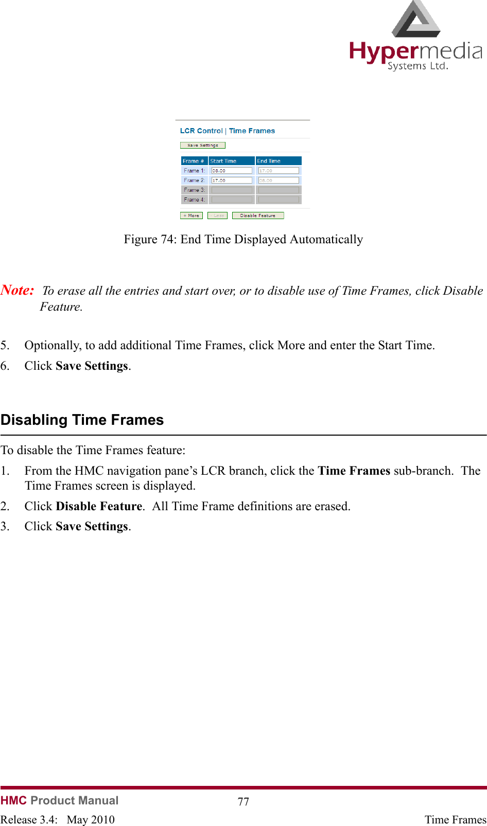 HMC Product Manual  77Release 3.4:   May 2010 Time Frames              Figure 74: End Time Displayed AutomaticallyNote:  To erase all the entries and start over, or to disable use of Time Frames, click Disable Feature.5. Optionally, to add additional Time Frames, click More and enter the Start Time.6. Click Save Settings.Disabling Time FramesTo disable the Time Frames feature:1. From the HMC navigation pane’s LCR branch, click the Time Frames sub-branch.  The Time Frames screen is displayed.2. Click Disable Feature.  All Time Frame definitions are erased.3. Click Save Settings.