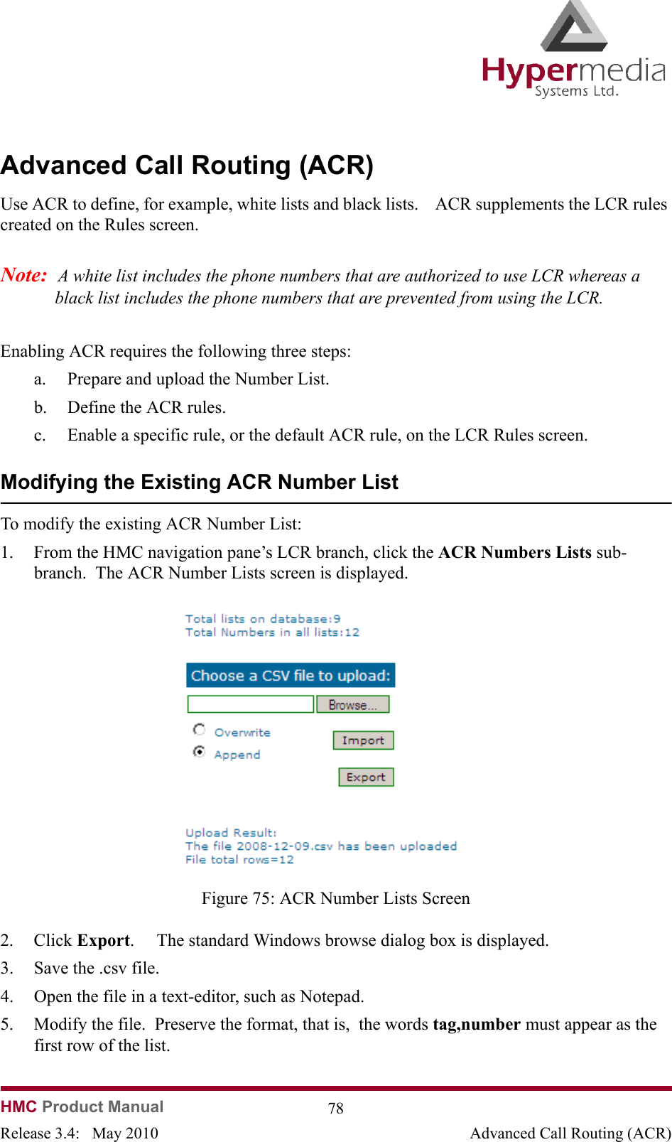   HMC Product Manual  78Release 3.4:   May 2010 Advanced Call Routing (ACR)Advanced Call Routing (ACR)Use ACR to define, for example, white lists and black lists.    ACR supplements the LCR rules created on the Rules screen.Note:  A white list includes the phone numbers that are authorized to use LCR whereas a black list includes the phone numbers that are prevented from using the LCR.Enabling ACR requires the following three steps:a. Prepare and upload the Number List.b. Define the ACR rules.c. Enable a specific rule, or the default ACR rule, on the LCR Rules screen. Modifying the Existing ACR Number ListTo modify the existing ACR Number List:1. From the HMC navigation pane’s LCR branch, click the ACR Numbers Lists sub-branch.  The ACR Number Lists screen is displayed.              Figure 75: ACR Number Lists Screen2. Click Export.     The standard Windows browse dialog box is displayed.3. Save the .csv file.4. Open the file in a text-editor, such as Notepad.5. Modify the file.  Preserve the format, that is,  the words tag,number must appear as the first row of the list.