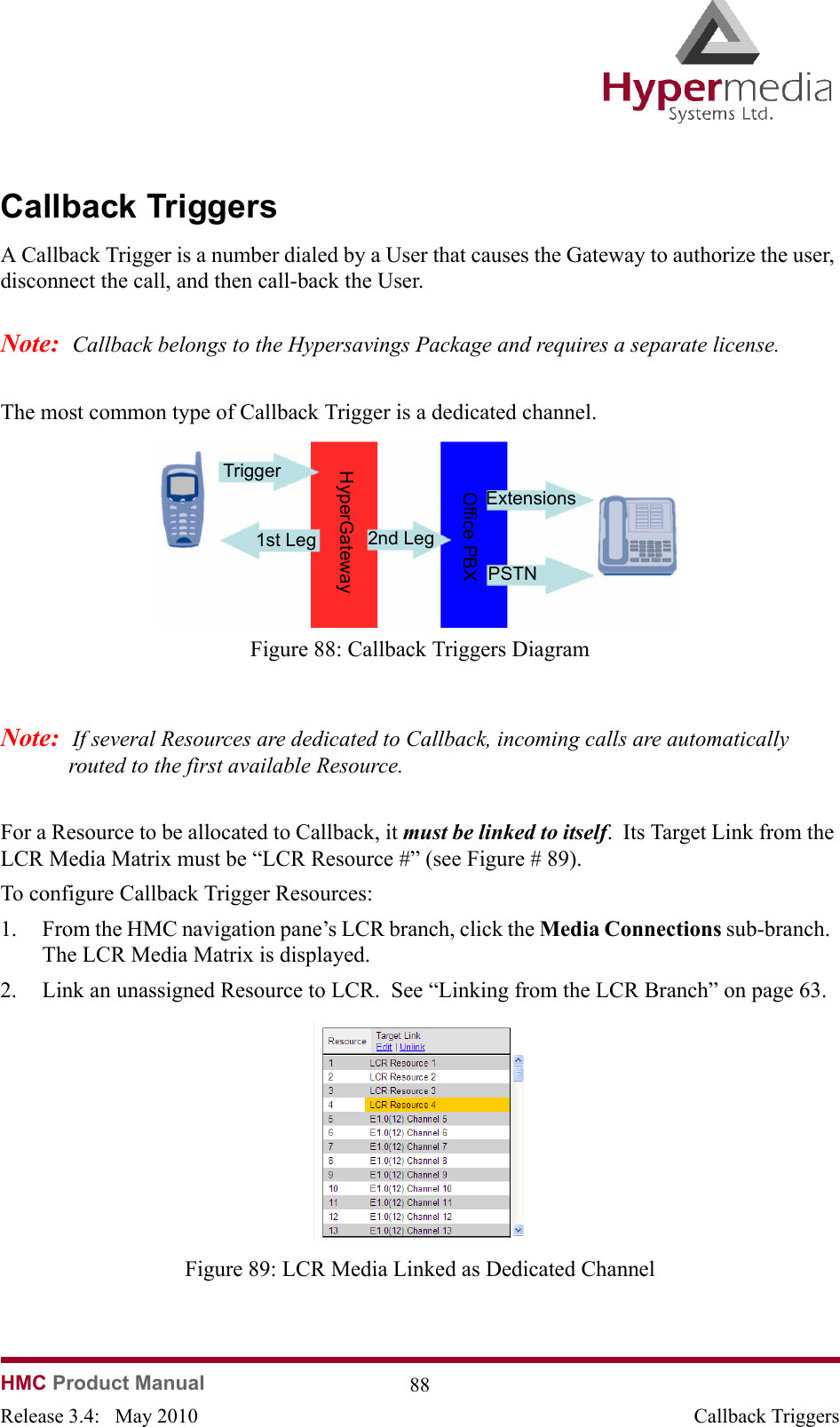   HMC Product Manual  88Release 3.4:   May 2010 Callback TriggersCallback TriggersA Callback Trigger is a number dialed by a User that causes the Gateway to authorize the user, disconnect the call, and then call-back the User.  Note:  Callback belongs to the Hypersavings Package and requires a separate license.The most common type of Callback Trigger is a dedicated channel.                Figure 88: Callback Triggers DiagramNote:  If several Resources are dedicated to Callback, incoming calls are automatically routed to the first available Resource.For a Resource to be allocated to Callback, it must be linked to itself.  Its Target Link from the LCR Media Matrix must be “LCR Resource #” (see Figure # 89).  To configure Callback Trigger Resources:1. From the HMC navigation pane’s LCR branch, click the Media Connections sub-branch.  The LCR Media Matrix is displayed.2. Link an unassigned Resource to LCR.  See “Linking from the LCR Branch” on page 63.              Figure 89: LCR Media Linked as Dedicated ChannelTrigger1st Leg 2nd LegExtensionsPSTNHyperGatewayOffice PBX