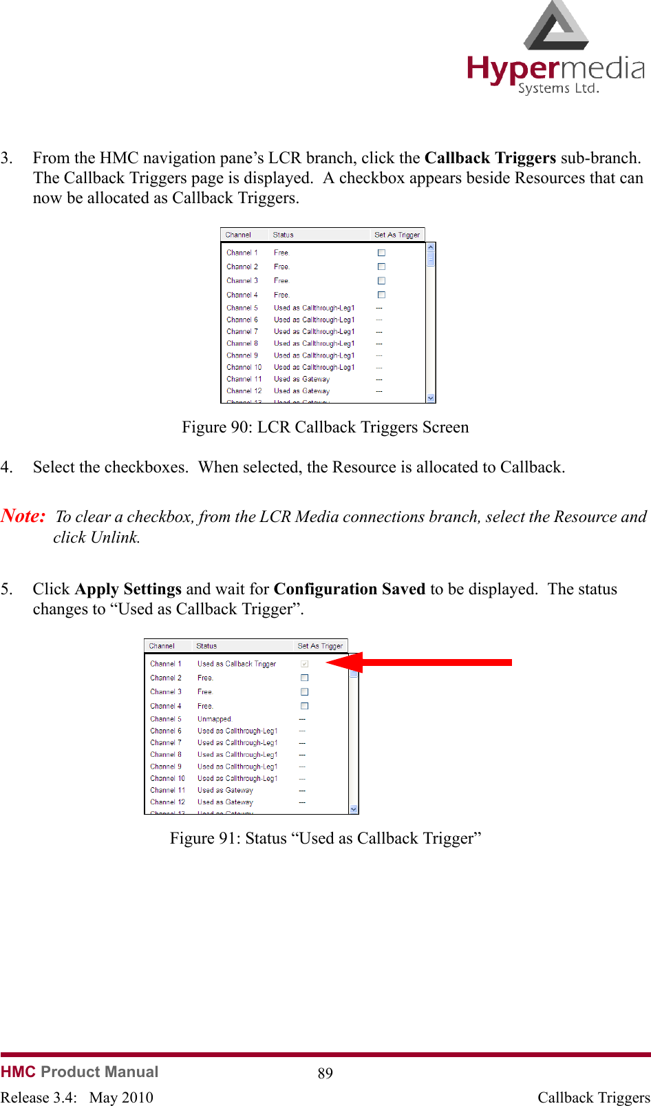 HMC Product Manual  89Release 3.4:   May 2010 Callback Triggers3. From the HMC navigation pane’s LCR branch, click the Callback Triggers sub-branch.  The Callback Triggers page is displayed.  A checkbox appears beside Resources that can now be allocated as Callback Triggers.              Figure 90: LCR Callback Triggers Screen4. Select the checkboxes.  When selected, the Resource is allocated to Callback.Note:  To clear a checkbox, from the LCR Media connections branch, select the Resource and click Unlink.5. Click Apply Settings and wait for Configuration Saved to be displayed.  The status changes to “Used as Callback Trigger”.              Figure 91: Status “Used as Callback Trigger”