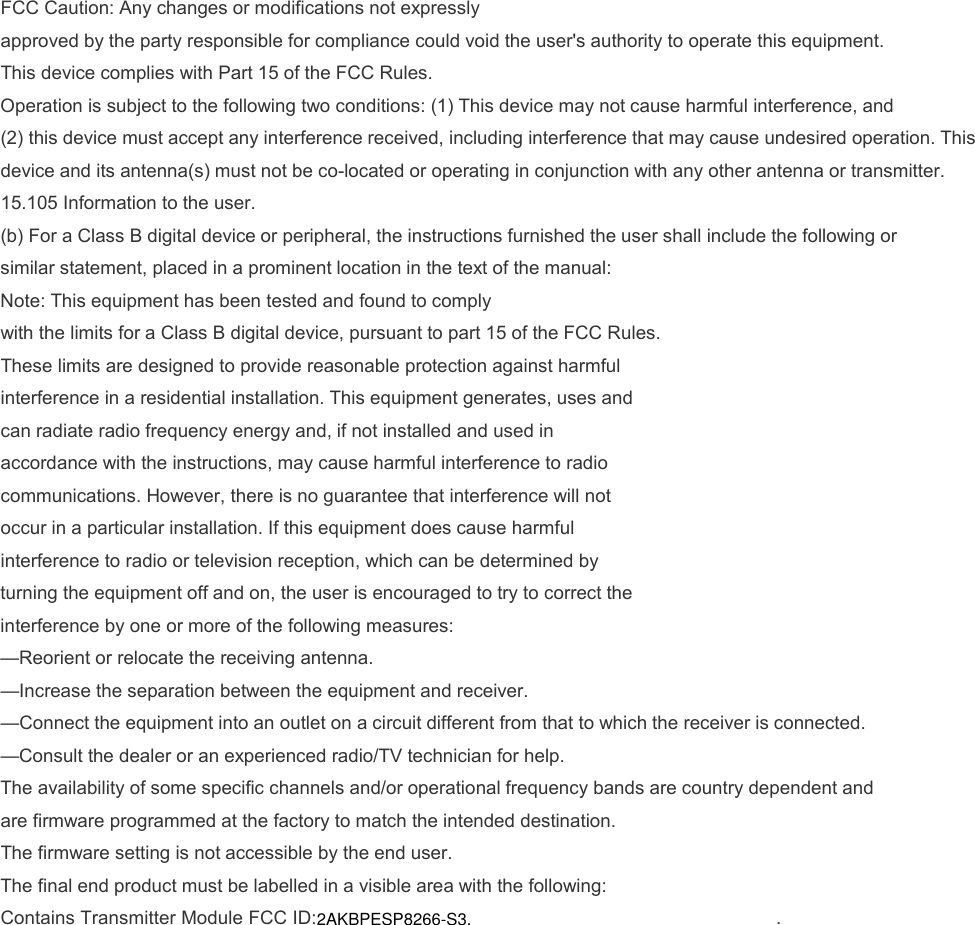 FCC Caution: Any changes or modifications not expressly approved by the party responsible for compliance could void the user&apos;s authority to operate this equipment. This device complies with Part 15 of the FCC Rules. Operation is subject to the following two conditions: (1) This device may not cause harmful interference, and (2) this device must accept any interference received, including interference that may cause undesired operation. This device and its antenna(s) must not be co-located or operating in conjunction with any other antenna or transmitter. 15.105 Information to the user.(b) For a Class B digital device or peripheral, the instructions furnished the user shall include the following orsimilar statement, placed in a prominent location in the text of the manual:Note: This equipment has been tested and found to complywith the limits for a Class B digital device, pursuant to part 15 of the FCC Rules.These limits are designed to provide reasonable protection against harmfulinterference in a residential installation. This equipment generates, uses andcan radiate radio frequency energy and, if not installed and used inaccordance with the instructions, may cause harmful interference to radiocommunications. However, there is no guarantee that interference will notoccur in a particular installation. If this equipment does cause harmfulinterference to radio or television reception, which can be determined byturning the equipment off and on, the user is encouraged to try to correct theinterference by one or more of the following measures:—Reorient or relocate the receiving antenna.—Increase the separation between the equipment and receiver.—Connect the equipment into an outlet on a circuit different from that to which the receiver is connected.—Consult the dealer or an experienced radio/TV technician for help.The availability of some specific channels and/or operational frequency bands are country dependent and are firmware programmed at the factory to match the intended destination. The firmware setting is not accessible by the end user. The final end product must be labelled in a visible area with the following: Contains Transmitter Module FCC ID:2AKBPESP8266-S3. . 