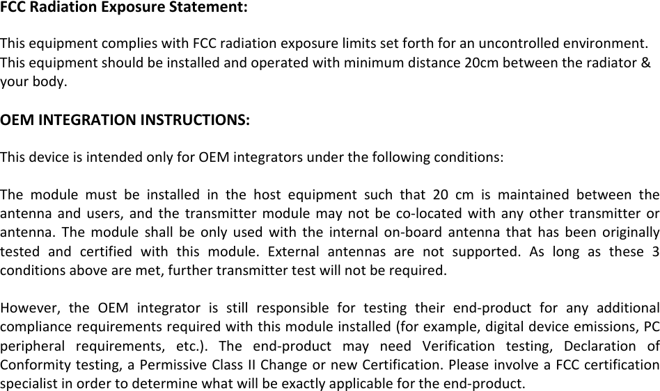 FCCRadiationExposureStatement:ThisequipmentcomplieswithFCCradiationexposurelimitssetforthforanuncontrolledenvironment.Thisequipmentshouldbeinstalledandoperatedwithminimumdistance20cmbetweentheradiator&amp;yourbody.OEMINTEGRATIONINSTRUCTIONS:ThisdeviceisintendedonlyforOEMintegratorsunderthefollowingconditions:Themodulemustbeinstalledinthehostequipmentsuchthat20cmismaintainedbetweentheantennaandusers,andthetransmittermodulemaynotbeco‐locatedwithanyothertransmitterorantenna.Themoduleshallbeonlyusedwiththeinternalon‐boardantennathathasbeenoriginallytestedandcertifiedwiththismodule.Externalantennasarenotsupported.Aslongasthese3conditionsabovearemet,furthertransmittertestwillnotberequired.However,theOEMintegratorisstillresponsiblefortestingtheirend‐productforanyadditionalcompliancerequirementsrequiredwiththismoduleinstalled(forexample,digitaldeviceemissions,PCperipheralrequirements,etc.).Theend‐productmayneedVerificationtesting,DeclarationofConformitytesting,aPermissiveClassIIChangeornewCertification.PleaseinvolveaFCCcertificationspecialistinordertodeterminewhatwillbeexactlyapplicablefortheend‐product.