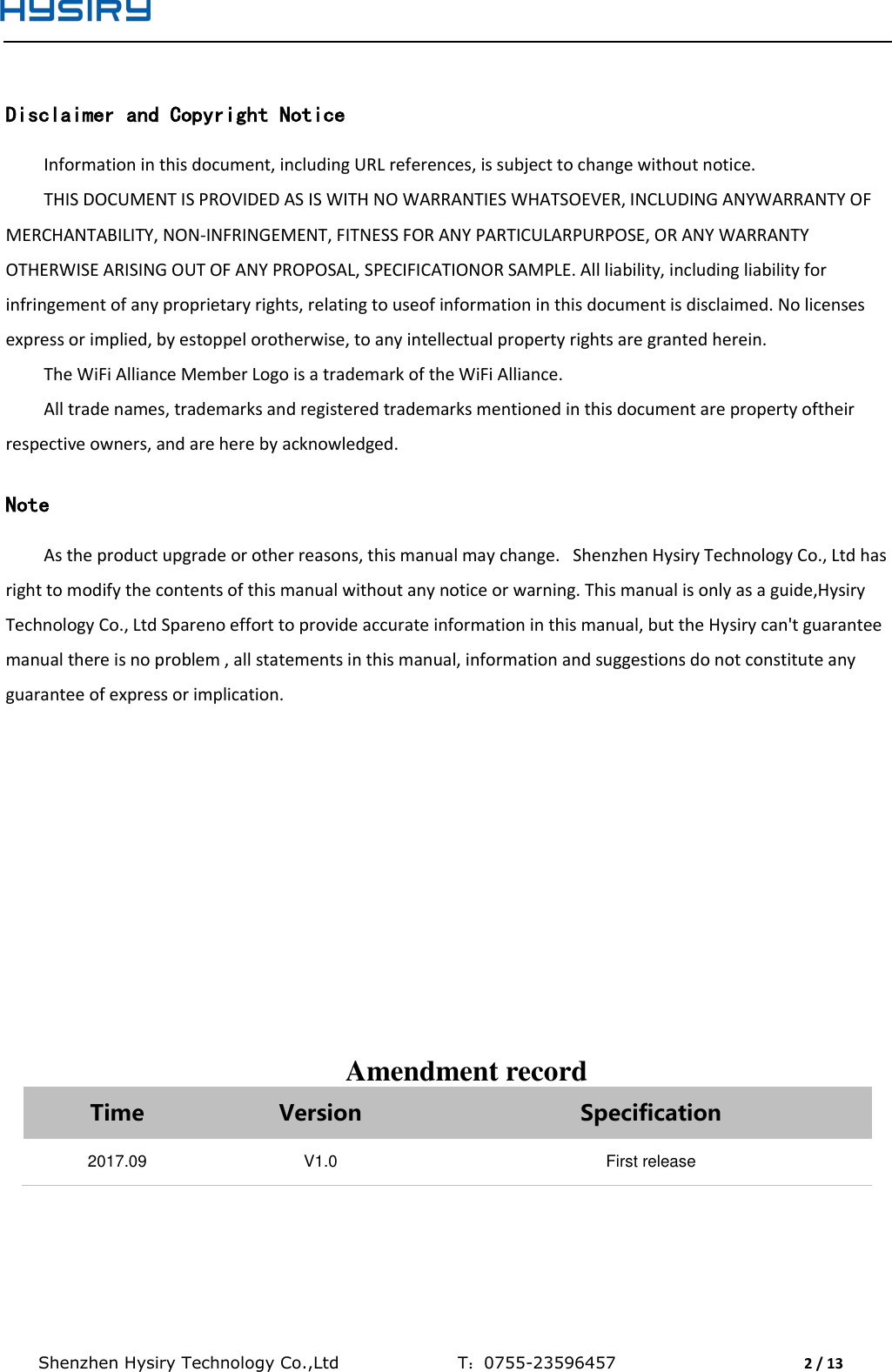  Shenzhen Hysiry Technology Co.,Ltd                                T：0755-23596457                                2 / 13   Disclaimer and Copyright Notice Information in this document, including URL references, is subject to change without notice. THIS DOCUMENT IS PROVIDED AS IS WITH NO WARRANTIES WHATSOEVER, INCLUDING ANYWARRANTY OF MERCHANTABILITY, NON-INFRINGEMENT, FITNESS FOR ANY PARTICULARPURPOSE, OR ANY WARRANTY OTHERWISE ARISING OUT OF ANY PROPOSAL, SPECIFICATIONOR SAMPLE. All liability, including liability for infringement of any proprietary rights, relating to useof information in this document is disclaimed. No licenses express or implied, by estoppel orotherwise, to any intellectual property rights are granted herein. The WiFi Alliance Member Logo is a trademark of the WiFi Alliance. All trade names, trademarks and registered trademarks mentioned in this document are property oftheir respective owners, and are here by acknowledged.  Note As the product upgrade or other reasons, this manual may change.   Shenzhen Hysiry Technology Co., Ltd has right to modify the contents of this manual without any notice or warning. This manual is only as a guide,Hysiry Technology Co., Ltd Spareno effort to provide accurate information in this manual, but the Hysiry can&apos;t guarantee manual there is no problem , all statements in this manual, information and suggestions do not constitute any guarantee of express or implication.               Amendment record Time Version Specification 2017.09 V1.0 First release   