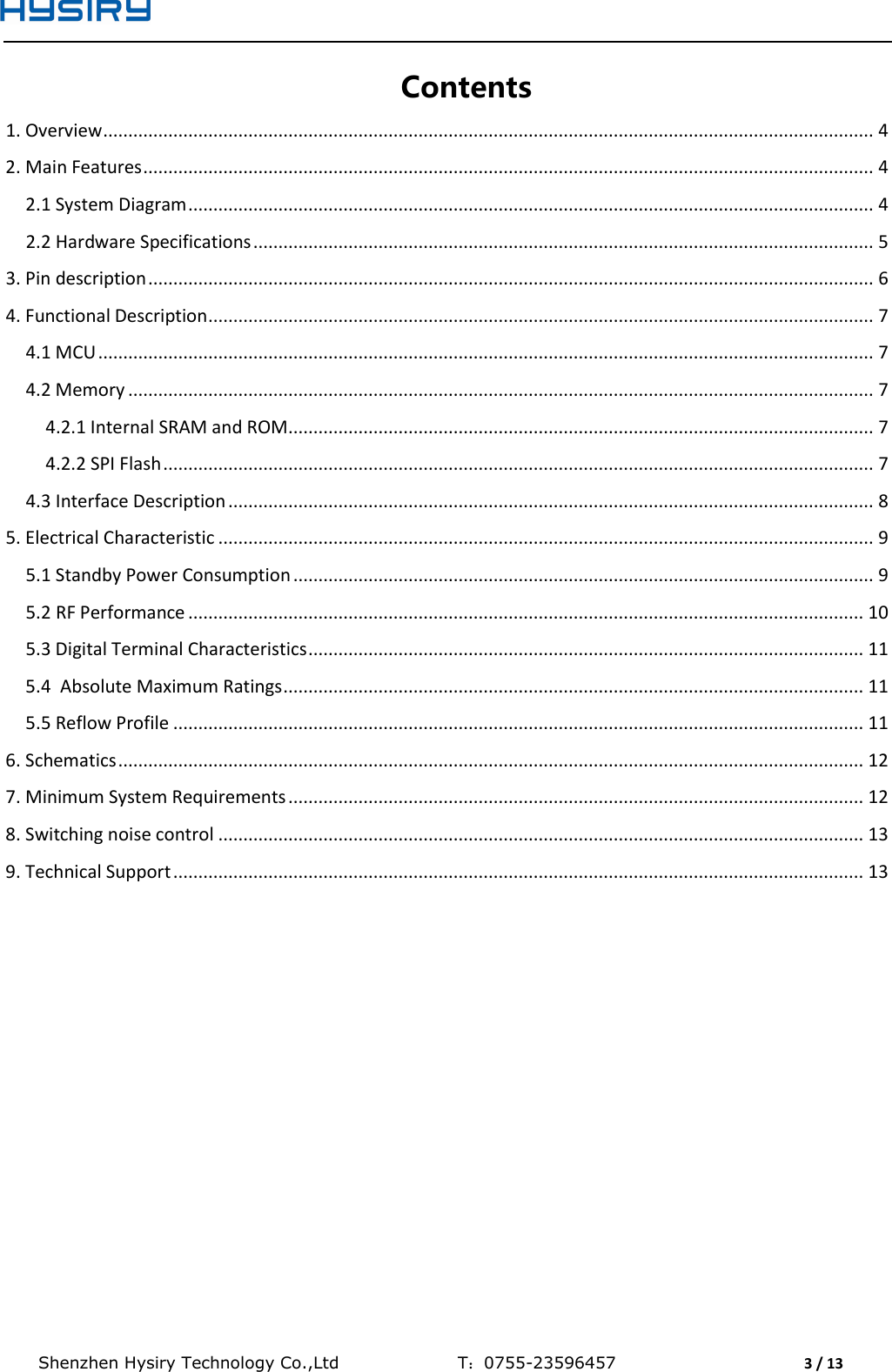  Shenzhen Hysiry Technology Co.,Ltd                                T：0755-23596457                                3 / 13  Contents 1. Overview .......................................................................................................................................................... 4 2. Main Features .................................................................................................................................................. 4 2.1 System Diagram ......................................................................................................................................... 4 2.2 Hardware Specifications ............................................................................................................................ 5 3. Pin description ................................................................................................................................................. 6 4. Functional Description ..................................................................................................................................... 7 4.1 MCU ........................................................................................................................................................... 7 4.2 Memory ..................................................................................................................................................... 7 4.2.1 Internal SRAM and ROM ..................................................................................................................... 7 4.2.2 SPI Flash .............................................................................................................................................. 7 4.3 Interface Description ................................................................................................................................. 8 5. Electrical Characteristic ................................................................................................................................... 9 5.1 Standby Power Consumption .................................................................................................................... 9 5.2 RF Performance ....................................................................................................................................... 10 5.3 Digital Terminal Characteristics ............................................................................................................... 11 5.4  Absolute Maximum Ratings .................................................................................................................... 11 5.5 Reflow Profile .......................................................................................................................................... 11 6. Schematics ..................................................................................................................................................... 12 7. Minimum System Requirements ................................................................................................................... 12 8. Switching noise control ................................................................................................................................. 13 9. Technical Support .......................................................................................................................................... 13     