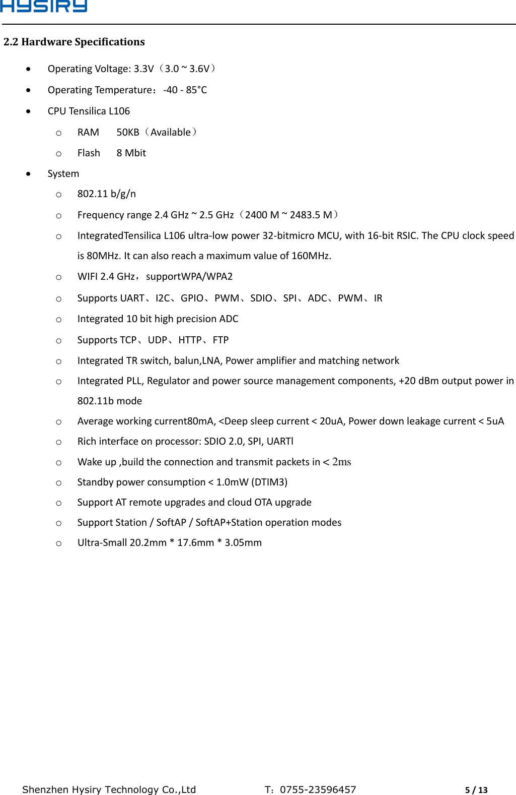  Shenzhen Hysiry Technology Co.,Ltd                                T：0755-23596457                                5 / 13  2.2 Hardware Specifications  Operating Voltage: 3.3V（3.0 ~ 3.6V）  Operating Temperature：-40 - 85°C  CPU Tensilica L106 o RAM  50KB（Available） o Flash  8 Mbit  System o 802.11 b/g/n  o Frequency range 2.4 GHz ~ 2.5 GHz（2400 M ~ 2483.5 M） o IntegratedTensilica L106 ultra-low power 32-bitmicro MCU, with 16-bit RSIC. The CPU clock speed is 80MHz. It can also reach a maximum value of 160MHz. o WIFI 2.4 GHz，supportWPA/WPA2  o Supports UART、I2C、GPIO、PWM、SDIO、SPI、ADC、PWM、IR o Integrated 10 bit high precision ADC o Supports TCP、UDP、HTTP、FTP o Integrated TR switch, balun,LNA, Power amplifier and matching network o Integrated PLL, Regulator and power source management components, +20 dBm output power in 802.11b mode o Average working current80mA, &lt;Deep sleep current &lt; 20uA, Power down leakage current &lt; 5uA o Rich interface on processor: SDIO 2.0, SPI, UARTl o Wake up ,build the connection and transmit packets in &lt; 2ms o Standby power consumption &lt; 1.0mW (DTIM3) o Support AT remote upgrades and cloud OTA upgrade o Support Station / SoftAP / SoftAP+Station operation modes o Ultra-Small 20.2mm * 17.6mm * 3.05mm   