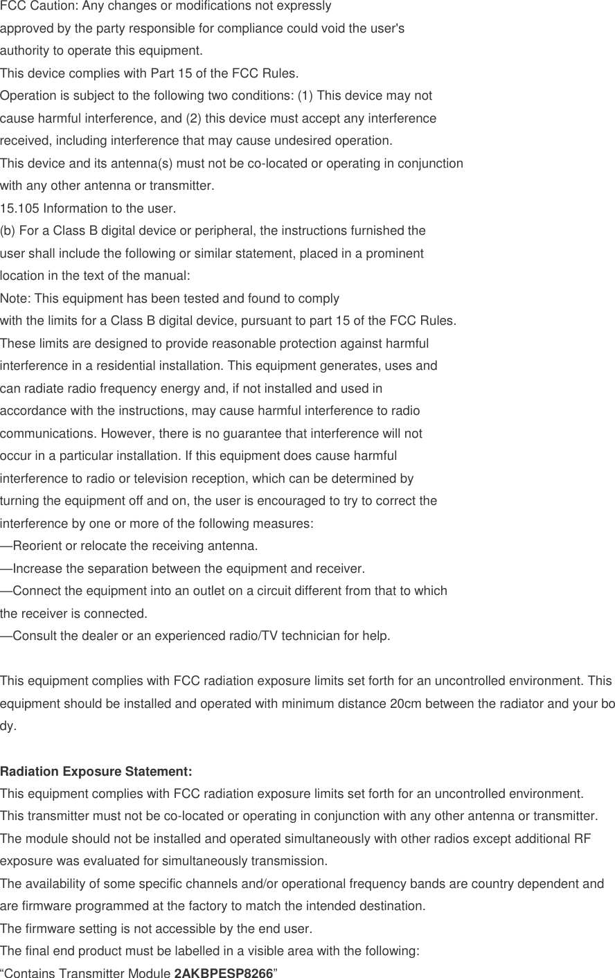FCC Caution: Any changes or modifications not expressly approved by the party responsible for compliance could void the user&apos;s authority to operate this equipment. This device complies with Part 15 of the FCC Rules. Operation is subject to the following two conditions: (1) This device may not cause harmful interference, and (2) this device must accept any interference received, including interference that may cause undesired operation. This device and its antenna(s) must not be co-located or operating in conjunction with any other antenna or transmitter. 15.105 Information to the user. (b) For a Class B digital device or peripheral, the instructions furnished the user shall include the following or similar statement, placed in a prominent location in the text of the manual: Note: This equipment has been tested and found to comply with the limits for a Class B digital device, pursuant to part 15 of the FCC Rules. These limits are designed to provide reasonable protection against harmful interference in a residential installation. This equipment generates, uses and can radiate radio frequency energy and, if not installed and used in accordance with the instructions, may cause harmful interference to radio communications. However, there is no guarantee that interference will not occur in a particular installation. If this equipment does cause harmful interference to radio or television reception, which can be determined by turning the equipment off and on, the user is encouraged to try to correct the interference by one or more of the following measures: —Reorient or relocate the receiving antenna. —Increase the separation between the equipment and receiver. —Connect the equipment into an outlet on a circuit different from that to which the receiver is connected. —Consult the dealer or an experienced radio/TV technician for help.  This equipment complies with FCC radiation exposure limits set forth for an uncontrolled environment. This equipment should be installed and operated with minimum distance 20cm between the radiator and your body.  Radiation Exposure Statement: This equipment complies with FCC radiation exposure limits set forth for an uncontrolled environment. This transmitter must not be co-located or operating in conjunction with any other antenna or transmitter. The module should not be installed and operated simultaneously with other radios except additional RF exposure was evaluated for simultaneously transmission. The availability of some specific channels and/or operational frequency bands are country dependent and are firmware programmed at the factory to match the intended destination. The firmware setting is not accessible by the end user. The final end product must be labelled in a visible area with the following: “Contains Transmitter Module 2AKBPESP8266” 