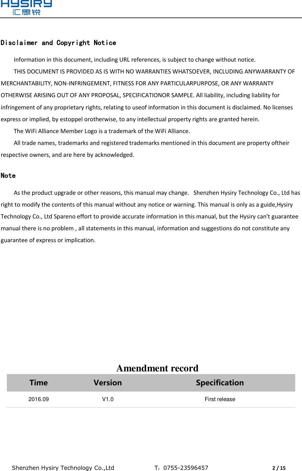  Shenzhen Hysiry Technology Co.,Ltd                                T：0755-23596457                                2 / 15   Disclaimer and Copyright Notice Information in this document, including URL references, is subject to change without notice. THIS DOCUMENT IS PROVIDED AS IS WITH NO WARRANTIES WHATSOEVER, INCLUDING ANYWARRANTY OF MERCHANTABILITY, NON-INFRINGEMENT, FITNESS FOR ANY PARTICULARPURPOSE, OR ANY WARRANTY OTHERWISE ARISING OUT OF ANY PROPOSAL, SPECIFICATIONOR SAMPLE. All liability, including liability for infringement of any proprietary rights, relating to useof information in this document is disclaimed. No licenses express or implied, by estoppel orotherwise, to any intellectual property rights are granted herein. The WiFi Alliance Member Logo is a trademark of the WiFi Alliance. All trade names, trademarks and registered trademarks mentioned in this document are property oftheir respective owners, and are here by acknowledged.  Note As the product upgrade or other reasons, this manual may change.   Shenzhen Hysiry Technology Co., Ltd has right to modify the contents of this manual without any notice or warning. This manual is only as a guide,Hysiry Technology Co., Ltd Spareno effort to provide accurate information in this manual, but the Hysiry can&apos;t guarantee manual there is no problem , all statements in this manual, information and suggestions do not constitute any guarantee of express or implication.               Amendment record Time Version Specification 2016.09 V1.0 First release   