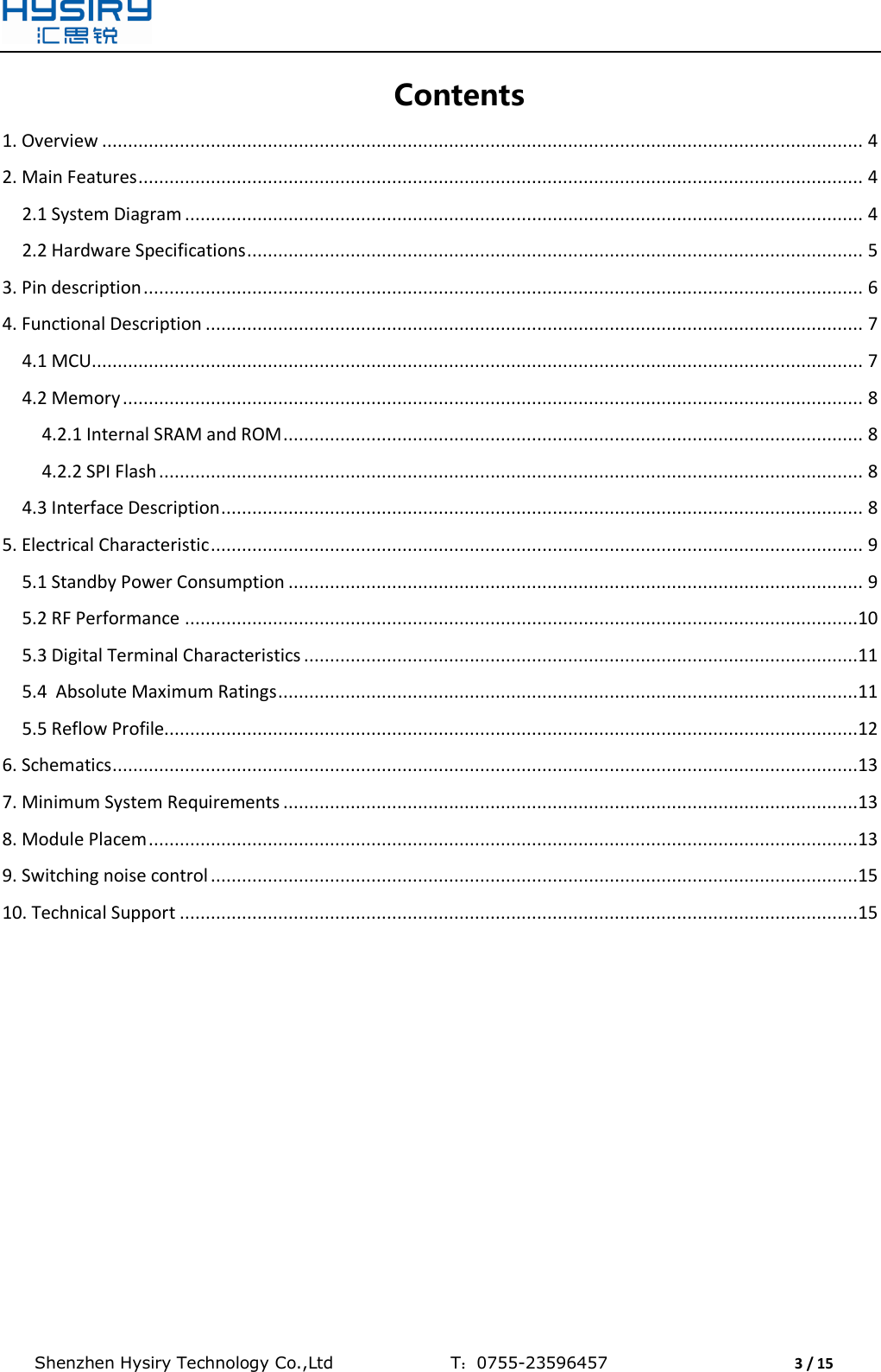  Shenzhen Hysiry Technology Co.,Ltd                                T：0755-23596457                                3 / 15  Contents 1. Overview ................................................................................................................................................... 4 2. Main Features ............................................................................................................................................ 4 2.1 System Diagram ................................................................................................................................... 4 2.2 Hardware Specifications ....................................................................................................................... 5 3. Pin description ........................................................................................................................................... 6 4. Functional Description ............................................................................................................................... 7 4.1 MCU..................................................................................................................................................... 7 4.2 Memory ............................................................................................................................................... 8 4.2.1 Internal SRAM and ROM ................................................................................................................ 8 4.2.2 SPI Flash ........................................................................................................................................ 8 4.3 Interface Description ............................................................................................................................ 8 5. Electrical Characteristic .............................................................................................................................. 9 5.1 Standby Power Consumption ............................................................................................................... 9 5.2 RF Performance ..................................................................................................................................10 5.3 Digital Terminal Characteristics ...........................................................................................................11 5.4  Absolute Maximum Ratings ................................................................................................................11 5.5 Reflow Profile......................................................................................................................................12 6. Schematics ................................................................................................................................................13 7. Minimum System Requirements ...............................................................................................................13 8. Module Placem .........................................................................................................................................13 9. Switching noise control .............................................................................................................................15 10. Technical Support ...................................................................................................................................15     