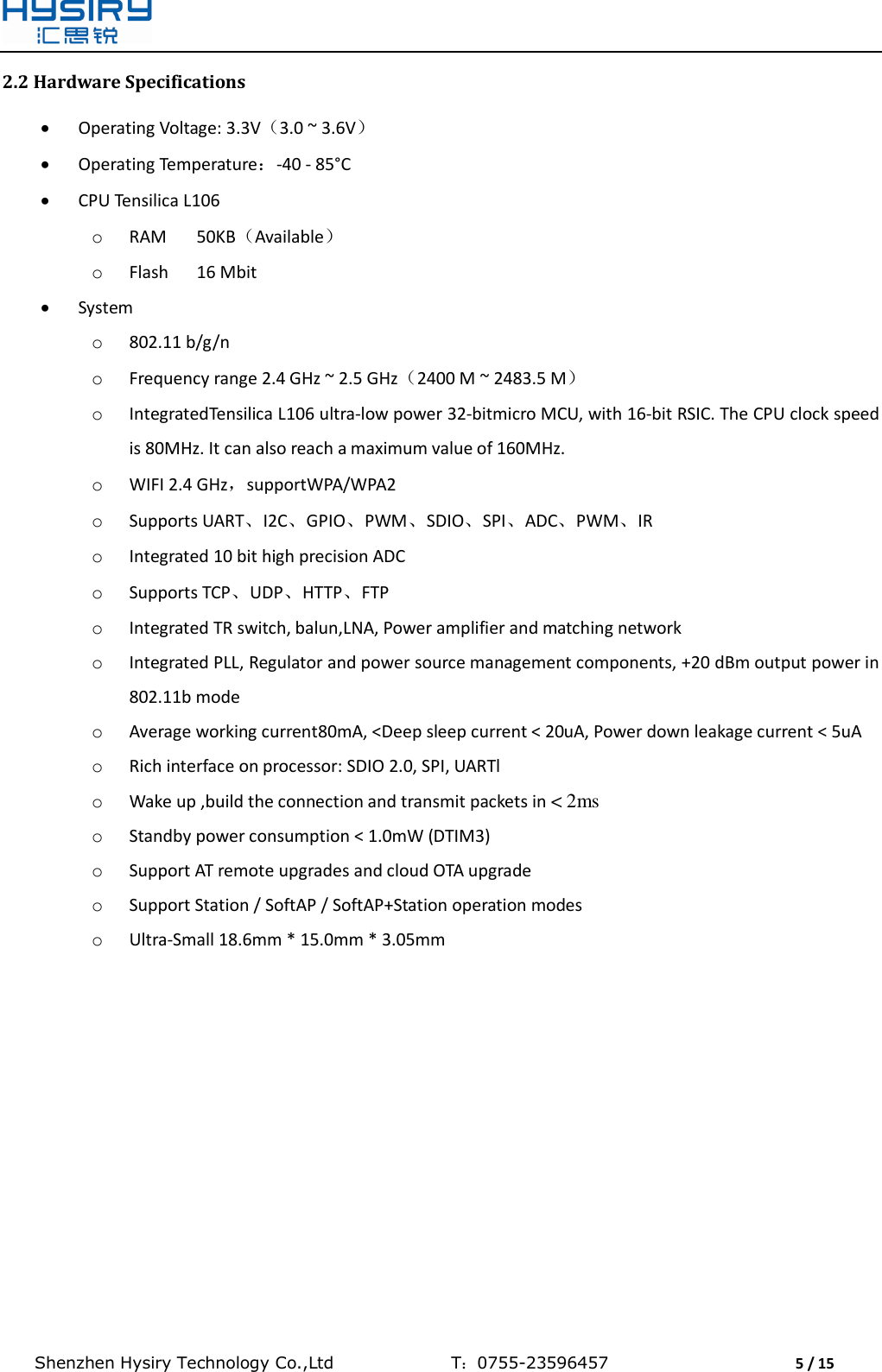  Shenzhen Hysiry Technology Co.,Ltd                                T：0755-23596457                                5 / 15  2.2 Hardware Specifications  Operating Voltage: 3.3V（3.0 ~ 3.6V）  Operating Temperature：-40 - 85°C  CPU Tensilica L106 o RAM  50KB（Available） o Flash  16 Mbit  System o 802.11 b/g/n  o Frequency range 2.4 GHz ~ 2.5 GHz（2400 M ~ 2483.5 M） o IntegratedTensilica L106 ultra-low power 32-bitmicro MCU, with 16-bit RSIC. The CPU clock speed is 80MHz. It can also reach a maximum value of 160MHz. o WIFI 2.4 GHz，supportWPA/WPA2  o Supports UART、I2C、GPIO、PWM、SDIO、SPI、ADC、PWM、IR o Integrated 10 bit high precision ADC o Supports TCP、UDP、HTTP、FTP o Integrated TR switch, balun,LNA, Power amplifier and matching network o Integrated PLL, Regulator and power source management components, +20 dBm output power in 802.11b mode o Average working current80mA, &lt;Deep sleep current &lt; 20uA, Power down leakage current &lt; 5uA o Rich interface on processor: SDIO 2.0, SPI, UARTl o Wake up ,build the connection and transmit packets in &lt; 2ms o Standby power consumption &lt; 1.0mW (DTIM3) o Support AT remote upgrades and cloud OTA upgrade o Support Station / SoftAP / SoftAP+Station operation modes o Ultra-Small 18.6mm * 15.0mm * 3.05mm   