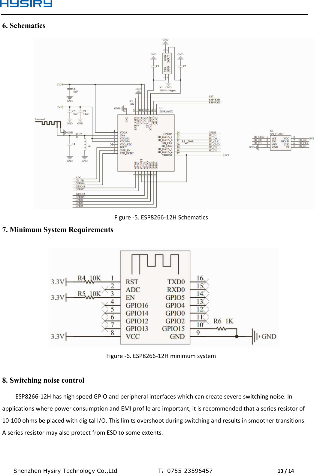  Shenzhen Hysiry Technology Co.,Ltd                                T：0755-23596457                                13 / 14  6. Schematics  Figure -5. ESP8266-12H Schematics 7. Minimum System Requirements  Figure -6. ESP8266-12H minimum system  8. Switching noise control ESP8266-12H has high speed GPIO and peripheral interfaces which can create severe switching noise. In applications where power consumption and EMI profile are important, it is recommended that a series resistor of 10-100 ohms be placed with digital I/O. This limits overshoot during switching and results in smoother transitions. A series resistor may also protect from ESD to some extents. 