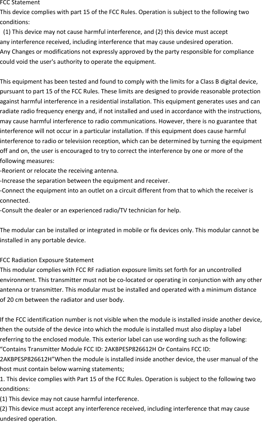  FCC Statement This device complies with part 15 of the FCC Rules. Operation is subject to the following two conditions:   (1) This device may not cause harmful interference, and (2) this device must accept any interference received, including interference that may cause undesired operation. Any Changes or modifications not expressly approved by the party responsible for compliance could void the user&apos;s authority to operate the equipment.  This equipment has been tested and found to comply with the limits for a Class B digital device, pursuant to part 15 of the FCC Rules. These limits are designed to provide reasonable protection against harmful interference in a residential installation. This equipment generates uses and can radiate radio frequency energy and, if not installed and used in accordance with the instructions, may cause harmful interference to radio communications. However, there is no guarantee that interference will not occur in a particular installation. If this equipment does cause harmful interference to radio or television reception, which can be determined by turning the equipment off and on, the user is encouraged to try to correct the interference by one or more of the following measures: -Reorient or relocate the receiving antenna. -Increase the separation between the equipment and receiver. -Connect the equipment into an outlet on a circuit different from that to which the receiver is connected. -Consult the dealer or an experienced radio/TV technician for help.  The modular can be installed or integrated in mobile or fix devices only. This modular cannot be installed in any portable device.  FCC Radiation Exposure Statement This modular complies with FCC RF radiation exposure limits set forth for an uncontrolled environment. This transmitter must not be co-located or operating in conjunction with any other antenna or transmitter. This modular must be installed and operated with a minimum distance of 20 cm between the radiator and user body.  If the FCC identification number is not visible when the module is installed inside another device, then the outside of the device into which the module is installed must also display a label referring to the enclosed module. This exterior label can use wording such as the following: “Contains Transmitter Module FCC ID: 2AKBPESP826612H Or Contains FCC ID: 2AKBPESP826612H”When the module is installed inside another device, the user manual of the host must contain below warning statements; 1. This device complies with Part 15 of the FCC Rules. Operation is subject to the following two conditions: (1) This device may not cause harmful interference. (2) This device must accept any interference received, including interference that may cause undesired operation. 