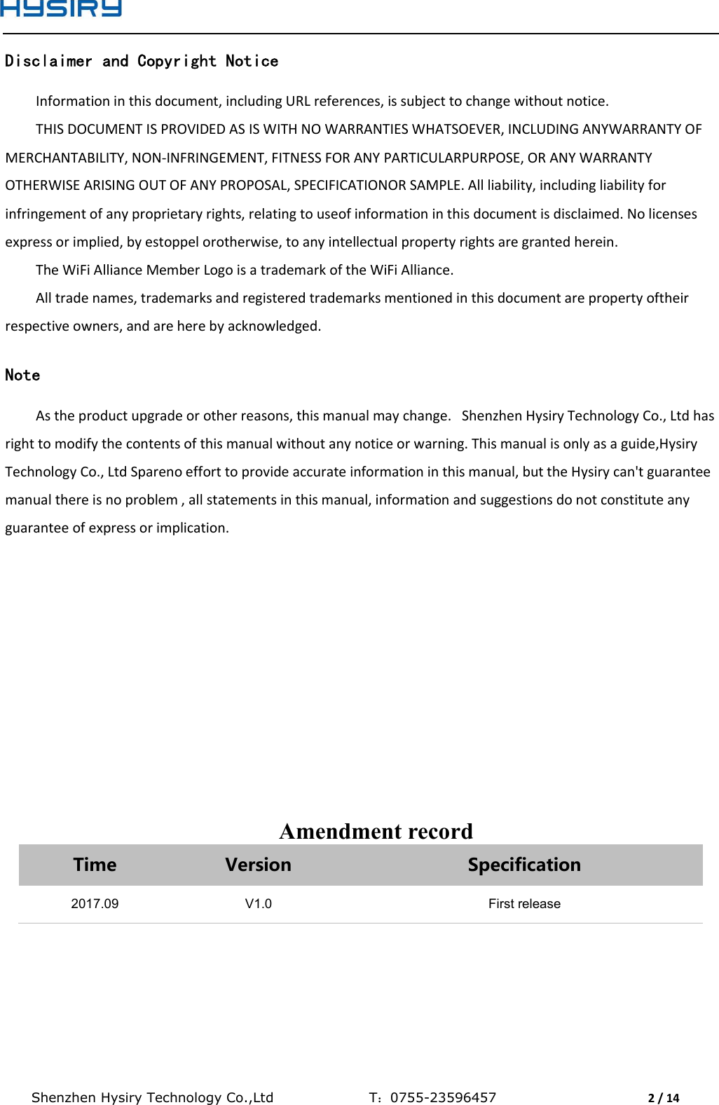  Shenzhen Hysiry Technology Co.,Ltd                                T：0755-23596457                                2 / 14  Disclaimer and Copyright Notice Information in this document, including URL references, is subject to change without notice. THIS DOCUMENT IS PROVIDED AS IS WITH NO WARRANTIES WHATSOEVER, INCLUDING ANYWARRANTY OF MERCHANTABILITY, NON-INFRINGEMENT, FITNESS FOR ANY PARTICULARPURPOSE, OR ANY WARRANTY OTHERWISE ARISING OUT OF ANY PROPOSAL, SPECIFICATIONOR SAMPLE. All liability, including liability for infringement of any proprietary rights, relating to useof information in this document is disclaimed. No licenses express or implied, by estoppel orotherwise, to any intellectual property rights are granted herein. The WiFi Alliance Member Logo is a trademark of the WiFi Alliance. All trade names, trademarks and registered trademarks mentioned in this document are property oftheir respective owners, and are here by acknowledged.  Note As the product upgrade or other reasons, this manual may change.   Shenzhen Hysiry Technology Co., Ltd has right to modify the contents of this manual without any notice or warning. This manual is only as a guide,Hysiry Technology Co., Ltd Spareno effort to provide accurate information in this manual, but the Hysiry can&apos;t guarantee manual there is no problem , all statements in this manual, information and suggestions do not constitute any guarantee of express or implication.               Amendment record Time  Version  Specification 2017.09 V1.0 First release   