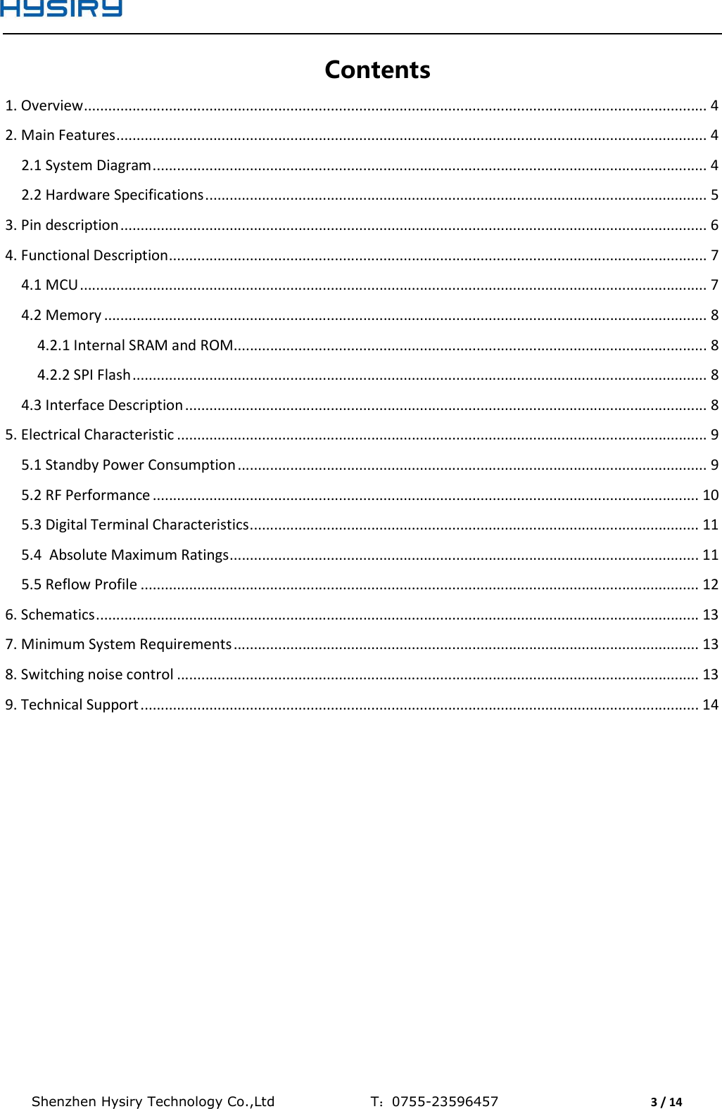  Shenzhen Hysiry Technology Co.,Ltd                                T：0755-23596457                                3 / 14  Contents 1. Overview .......................................................................................................................................................... 4 2. Main Features .................................................................................................................................................. 4 2.1 System Diagram ......................................................................................................................................... 4 2.2 Hardware Specifications ............................................................................................................................ 5 3. Pin description ................................................................................................................................................. 6 4. Functional Description ..................................................................................................................................... 7 4.1 MCU ........................................................................................................................................................... 7 4.2 Memory ..................................................................................................................................................... 8 4.2.1 Internal SRAM and ROM ..................................................................................................................... 8 4.2.2 SPI Flash .............................................................................................................................................. 8 4.3 Interface Description ................................................................................................................................. 8 5. Electrical Characteristic ................................................................................................................................... 9 5.1 Standby Power Consumption .................................................................................................................... 9 5.2 RF Performance ....................................................................................................................................... 10 5.3 Digital Terminal Characteristics ............................................................................................................... 11 5.4  Absolute Maximum Ratings .................................................................................................................... 11 5.5 Reflow Profile .......................................................................................................................................... 12 6. Schematics ..................................................................................................................................................... 13 7. Minimum System Requirements ................................................................................................................... 13 8. Switching noise control ................................................................................................................................. 13 9. Technical Support .......................................................................................................................................... 14     