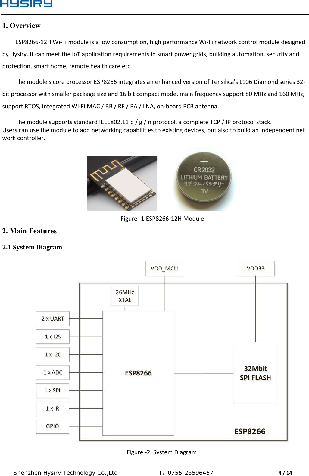  Shenzhen Hysiry Technology Co.,Ltd                                T：0755-23596457                                4 / 14  1. Overview ESP8266-12H Wi-Fi module is a low consumption, high performance Wi-Fi network control module designed by Hysiry. It can meet the IoT application requirements in smart power grids, building automation, security and protection, smart home, remote health care etc.  The module&apos;s core processor ESP8266 integrates an enhanced version of Tensilica&apos;s L106 Diamond series 32-bit processor with smaller package size and 16 bit compact mode, main frequency support 80 MHz and 160 MHz, support RTOS, integrated Wi-Fi MAC / BB / RF / PA / LNA, on-board PCB antenna.  The module supports standard IEEE802.11 b / g / n protocol, a complete TCP / IP protocol stack. Users can use the module to add networking capabilities to existing devices, but also to build an independent network controller.             Figure -1.ESP8266-12H Module 2. Main Features 2.1 System Diagram  Figure -2. System Diagram 