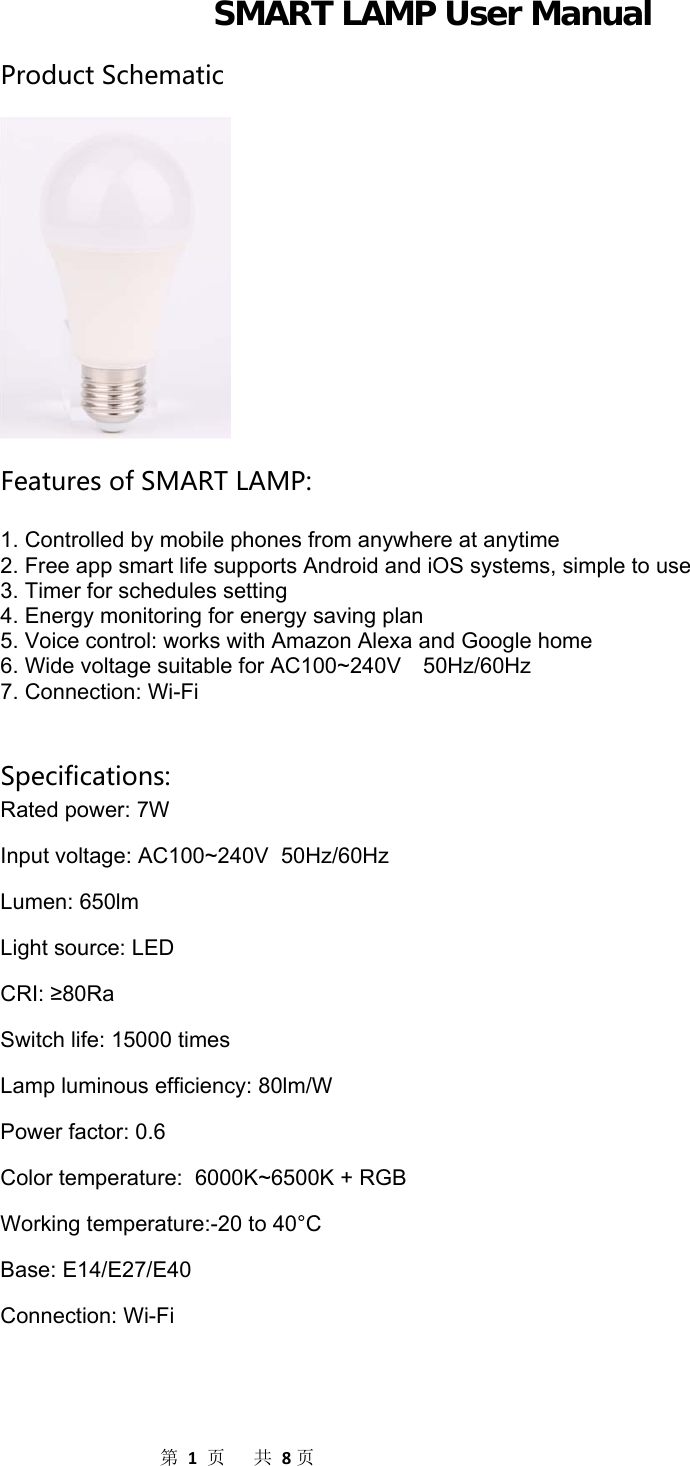                  第1页共8页SMART LAMP User Manual ProductSchematicFeaturesofSMARTLAMP:  1. Controlled by mobile phones from anywhere at anytime 2. Free app smart life supports Android and iOS systems, simple to use 3. Timer for schedules setting 4. Energy monitoring for energy saving plan 5. Voice control: works with Amazon Alexa and Google home 6. Wide voltage suitable for AC100~240V    50Hz/60Hz 7. Connection: Wi-Fi   Specifications: Rated power: 7W Input voltage: AC100~240V  50Hz/60Hz Lumen: 650lm Light source: LED CRI: ≥80Ra Switch life: 15000 times Lamp luminous efficiency: 80lm/W Power factor: 0.6 Color temperature:  6000K~6500K + RGB Working temperature:-20 to 40°C Base: E14/E27/E40 Connection: Wi-Fi   