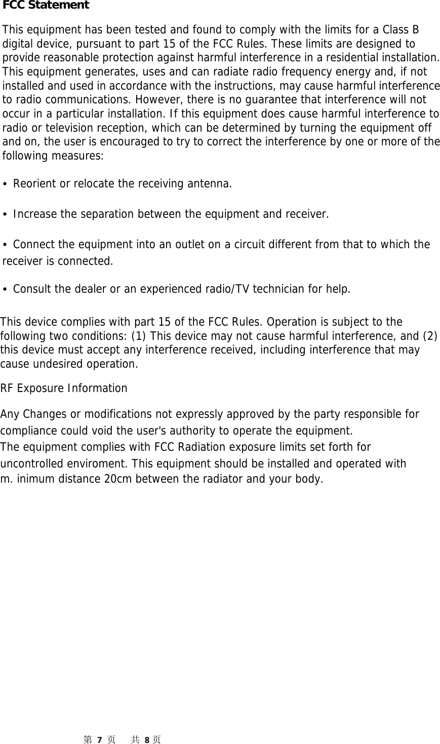 第7页共8页FCC Statement This equipment has been tested and found to comply with the limits for a Class B digital device, pursuant to part 15 of the FCC Rules. These limits are designed to provide reasonable protection against harmful interference in a residential installation. This equipment generates, uses and can radiate radio frequency energy and, if not installed and used in accordance with the instructions, may cause harmful interference to radio communications. However, there is no guarantee that interference will not occur in a particular installation. If this equipment does cause harmful interference to radio or television reception, which can be determined by turning the equipment off and on, the user is encouraged to try to correct the interference by one or more of the following measures: •Reorient or relocate the receiving antenna.•Increase the separation between the equipment and receiver.•Connect the equipment into an outlet on a circuit different from that to which thereceiver is connected. •Consult the dealer or an experienced radio/TV technician for help.This device complies with part 15 of the FCC Rules. Operation is subject to the following two conditions: (1) This device may not cause harmful interference, and (2) this device must accept any interference received, including interference that may cause undesired operation. RF Exposure Information Any Changes or modifications not expressly approved by the party responsible for compliance could void the user&apos;s authority to operate the equipment. The equipment complies with FCC Radiation exposure limits set forth for uncontrolled enviroment. This equipment should be installed and operated with m. inimum distance 20cm between the radiator and your body.