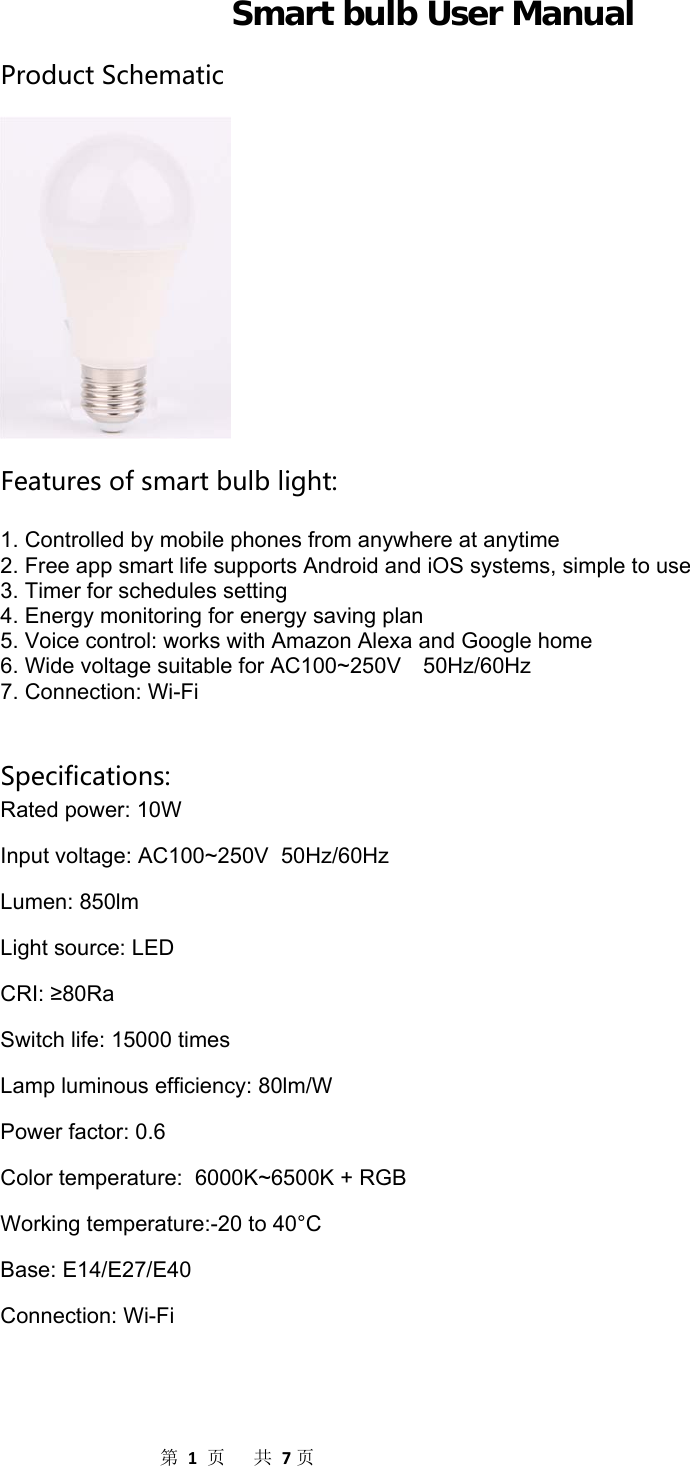                  第1页共7页Smart bulb User Manual ProductSchematicFeaturesofsmartbulblight:  1. Controlled by mobile phones from anywhere at anytime 2. Free app smart life supports Android and iOS systems, simple to use 3. Timer for schedules setting 4. Energy monitoring for energy saving plan 5. Voice control: works with Amazon Alexa and Google home 6. Wide voltage suitable for AC100~250V    50Hz/60Hz 7. Connection: Wi-Fi   Specifications: Rated power: 10W Input voltage: AC100~250V  50Hz/60Hz Lumen: 850lm Light source: LED CRI: ≥80Ra Switch life: 15000 times Lamp luminous efficiency: 80lm/W Power factor: 0.6 Color temperature:  6000K~6500K + RGB Working temperature:-20 to 40°C Base: E14/E27/E40 Connection: Wi-Fi   