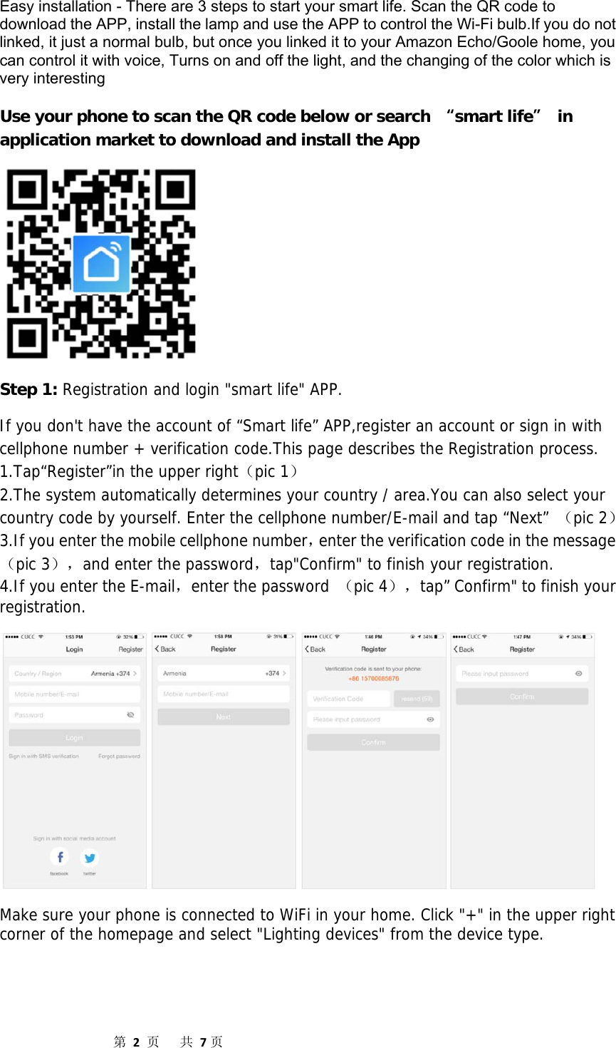                  第2页共7页Easy installation - There are 3 steps to start your smart life. Scan the QR code to download the APP, install the lamp and use the APP to control the Wi-Fi bulb.If you do not linked, it just a normal bulb, but once you linked it to your Amazon Echo/Goole home, you can control it with voice, Turns on and off the light, and the changing of the color which is very interesting Use your phone to scan the QR code below or search “smart life” in application market to download and install the App  Step 1: Registration and login &quot;smart life&quot; APP.  If you don&apos;t have the account of “Smart life” APP,register an account or sign in with cellphone number + verification code.This page describes the Registration process. 1.Tap“Register”in the upper right（pic 1） 2.The system automatically determines your country / area.You can also select your country code by yourself. Enter the cellphone number/E-mail and tap “Next” （pic 2） 3.If you enter the mobile cellphone number，enter the verification code in the message（pic 3），and enter the password，tap&quot;Confirm&quot; to finish your registration. 4.If you enter the E-mail，enter the password （pic 4），tap” Confirm&quot; to finish your registration.  Make sure your phone is connected to WiFi in your home. Click &quot;+&quot; in the upper right corner of the homepage and select &quot;Lighting devices&quot; from the device type. 