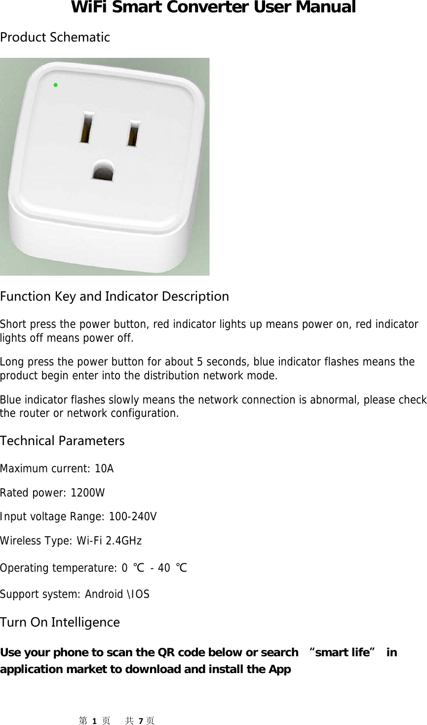                  第1页共7页WiFi Smart Converter User Manual ProductSchematicFunctionKeyandIndicatorDescription Short press the power button, red indicator lights up means power on, red indicator lights off means power off. Long press the power button for about 5 seconds, blue indicator flashes means the product begin enter into the distribution network mode. Blue indicator flashes slowly means the network connection is abnormal, please check the router or network configuration. TechnicalParameters Maximum current: 10A Rated power: 1200W Input voltage Range: 100-240V Wireless Type: Wi-Fi 2.4GHz Operating temperature: 0 ℃ - 40 ℃ Support system: Android \IOS TurnOnIntelligence Use your phone to scan the QR code below or search “smart life” in application market to download and install the App 