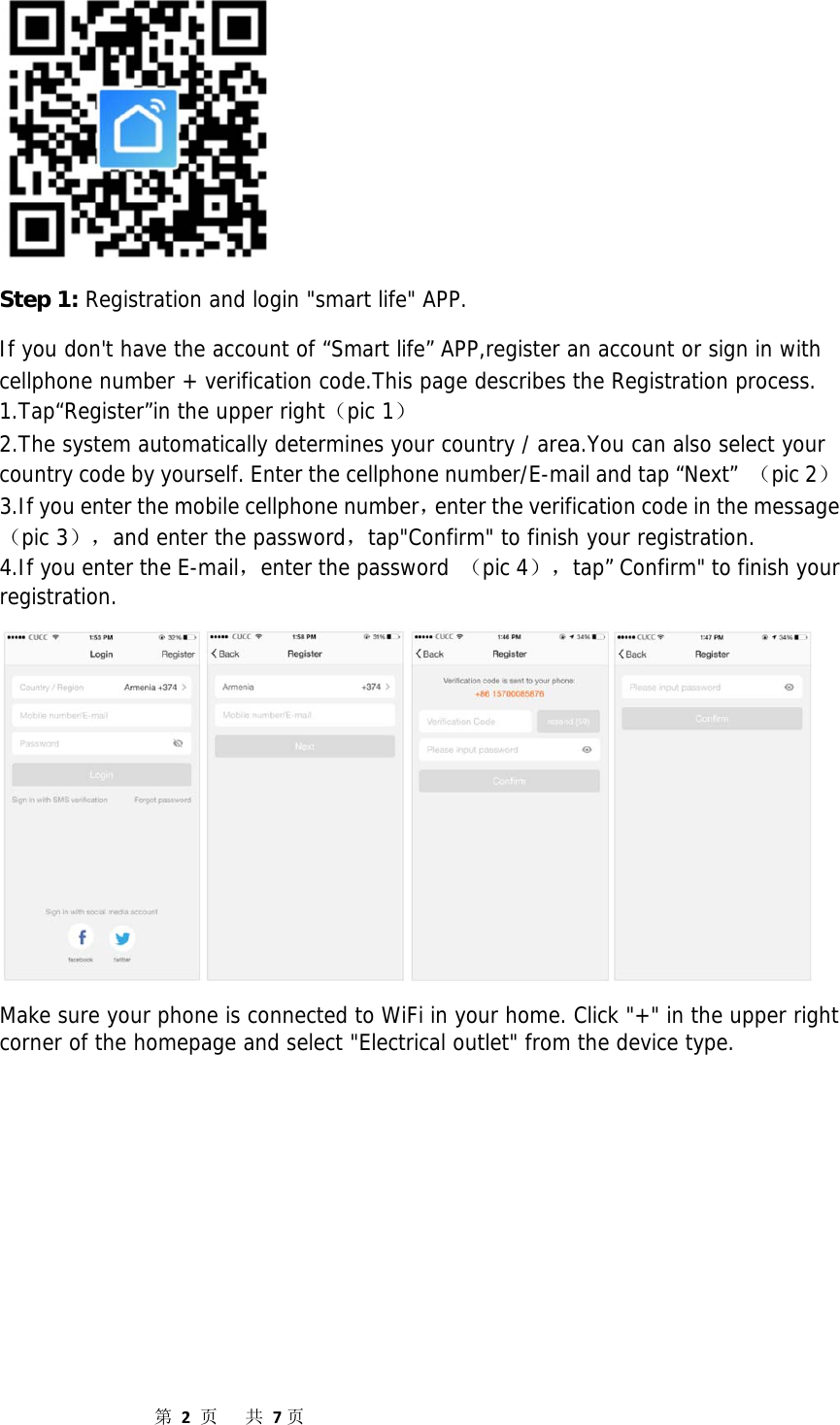                  第2页共7页 Step 1: Registration and login &quot;smart life&quot; APP.  If you don&apos;t have the account of “Smart life” APP,register an account or sign in with cellphone number + verification code.This page describes the Registration process. 1.Tap“Register”in the upper right（pic 1） 2.The system automatically determines your country / area.You can also select your country code by yourself. Enter the cellphone number/E-mail and tap “Next”  （pic 2） 3.If you enter the mobile cellphone number，enter the verification code in the message（pic 3），and enter the password，tap&quot;Confirm&quot; to finish your registration. 4.If you enter the E-mail，enter the password （pic 4），tap” Confirm&quot; to finish your registration.  Make sure your phone is connected to WiFi in your home. Click &quot;+&quot; in the upper right corner of the homepage and select &quot;Electrical outlet&quot; from the device type. 