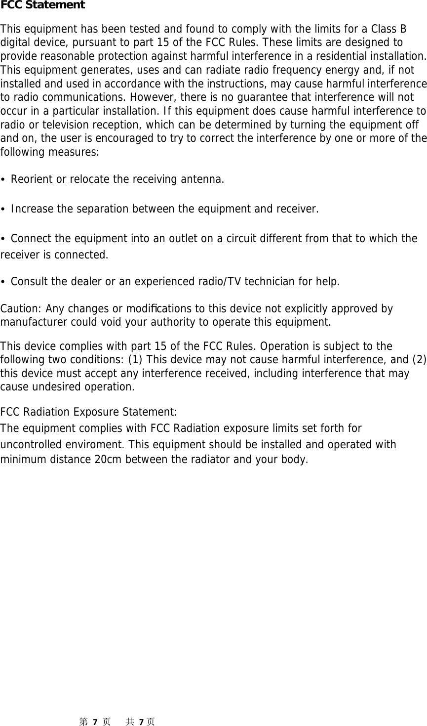                  第7页共7页FCC Statement This equipment has been tested and found to comply with the limits for a Class B digital device, pursuant to part 15 of the FCC Rules. These limits are designed to provide reasonable protection against harmful interference in a residential installation. This equipment generates, uses and can radiate radio frequency energy and, if not installed and used in accordance with the instructions, may cause harmful interference to radio communications. However, there is no guarantee that interference will not occur in a particular installation. If this equipment does cause harmful interference to radio or television reception, which can be determined by turning the equipment off and on, the user is encouraged to try to correct the interference by one or more of the following measures: • Reorient or relocate the receiving antenna. • Increase the separation between the equipment and receiver. • Connect the equipment into an outlet on a circuit different from that to which the receiver is connected. • Consult the dealer or an experienced radio/TV technician for help. Caution: Any changes or modiﬁcations to this device not explicitly approved by manufacturer could void your authority to operate this equipment. This device complies with part 15 of the FCC Rules. Operation is subject to the following two conditions: (1) This device may not cause harmful interference, and (2) this device must accept any interference received, including interference that may cause undesired operation. FCC Radiation Exposure Statement: The equipment complies with FCC Radiation exposure limits set forth for uncontrolled enviroment. This equipment should be installed and operated with minimum distance 20cm between the radiator and your body.          